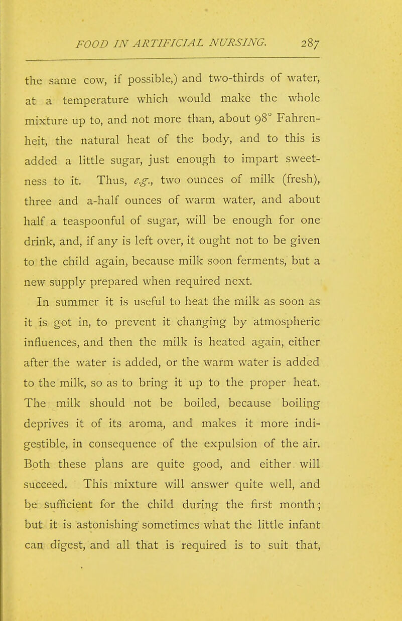 the same cow, if possible,) and two-tliirds of water, at a temperature which would make the whole mixture up to, and not more than, about 98° Fahren- heit, the natural heat of the body, and to this is added a little sugar, just enough to impart sweet- ness to it. Thus, e.g., two ounces of milk (fresh), three and a-half ounces of warm water, and about half a teaspoonful of sugar, will be enough for one drink, and, if any is left over, it ought not to be given to the child again, because milk soon ferments, but a new supply prepared when required next. In summer it is useful to heat the milk as soon as it is got in, to prevent it changing by atmospheric influences, and then the milk is heated again, either after the water is added, or the warm water is added to the milk, so as to bring it up to the proper heat. The milk should not be boiled, because boiling deprives it of its aroma, and makes it more indi- gestible, in consequence of the expulsion of the air. Both these plans are quite good, and either, will succeed. This mixture will answer quite well, and be sufficient for the child during the first month ; but it is astonishing sometimes what the little infant can digest, and all that is required is to suit that,