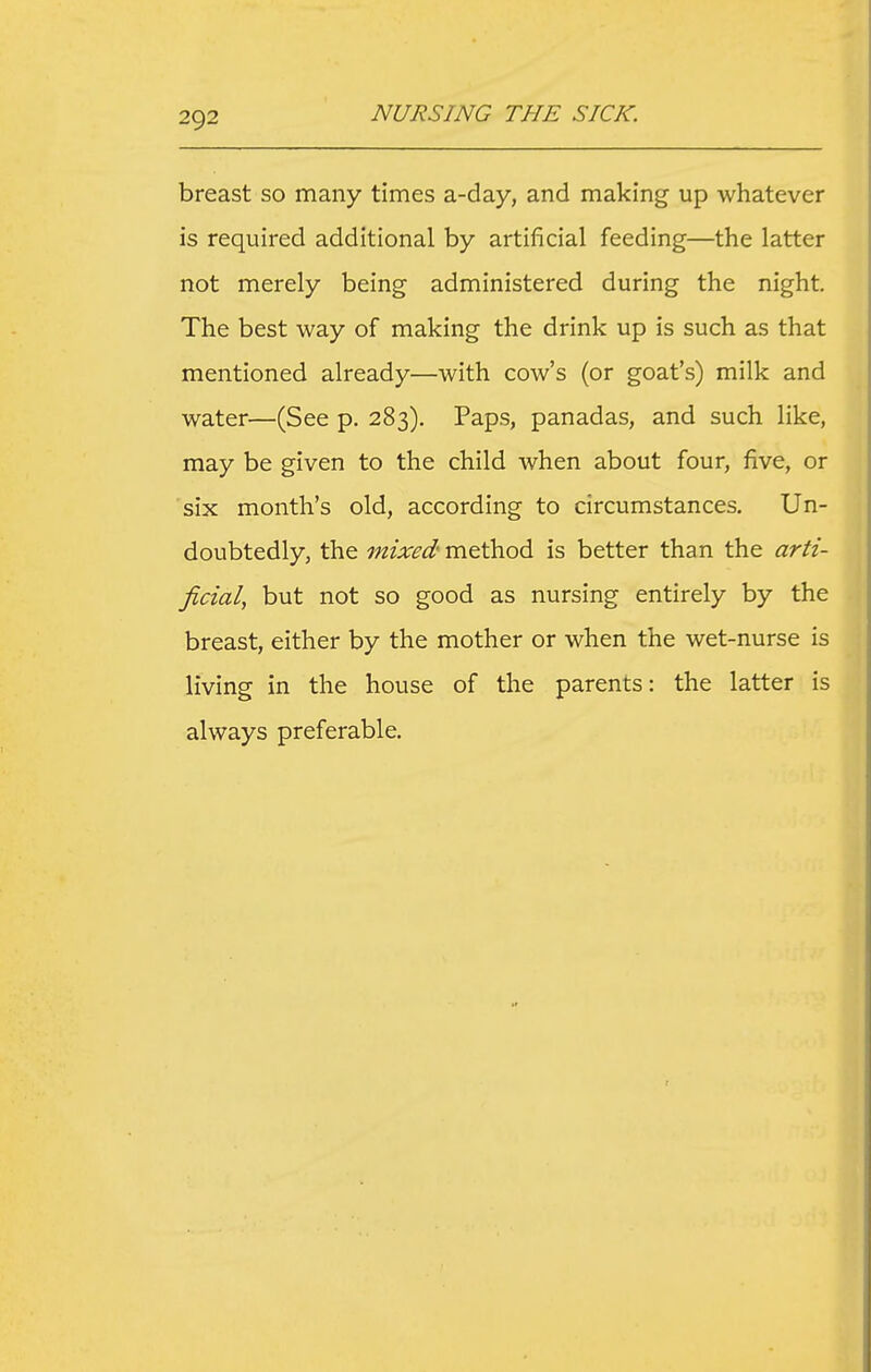 breast so many times a-day, and making up whatever is required additional by artificial feeding—the latter not merely being administered during the night. The best way of making the drink up is such as that mentioned already—with cow's (or goat's) milk and water—(See p. 283). Paps, panadas, and such like, may be given to the child when about four, five, or six month's old, according to circumstances. Un- doubtedly, the mixed'me.i\ioA is better than the arti- ficial, but not so good as nursing entirely by the breast, either by the mother or when the wet-nurse is living in the house of the parents: the latter is always preferable.