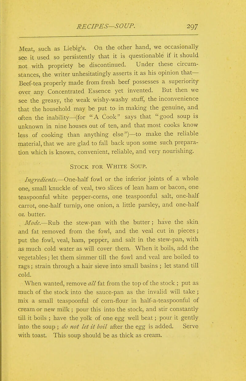 Meat, such as Liebig's. On the other hand, we occasionally see it used so persistently that it is questionable if it should not with propriety be discontinued. Under these circum- stances, the writer unhesitatingly asserts it as his opinion that— Beef-tea properly made from fresh beef possesses a superiority over any Concentrated Essence yet invented. But then we see the greasy, the weak wishy-washy stuff, the inconvenience that the household may be put to in making the genuine, and often the inability—(for A Cook says that good soup is unknown in nine houses out of ten, and that most cooks know less of cooking than anything else)—to make the reliable material, that we are glad to fall back upon some such prepara- tion which is known, convenient, reliable, and very nourishing. Stock for White Soup. higredients.—One-half fowl or the inferior joints of a whole one, small knuckle of veal, two slices of lean ham or bacon, one teaspoonful white pepper-corns, one teaspoonful salt, one-half carrot, one-half turnip, one onion, a little parsley, and one-half oz. butter. Mode.—Rub the stew-pan with the butter; have the skin and fat removed from the fowl, and the veal cut in pieces ; put the fowl, veal, ham, pepper, and salt in the stew-pan, with as much cold water as will cover them. When it boils, add the vegetables; let them simmer till the fowl and veal are boiled to rags; strain through a hair sieve into small basins ; let stand till cold. When wanted, remove all fat from the top of the stock ; put as much of the stock into the sauce-pan as the invalid will take ; mix a small teaspoonful of corn-flour in half-a-teaspoonful of cream or new milk ; pour this into the stock, and stir constantly till it boils ; have the yolk of one egg well beat; pour it gently into the soup ; do not let it boil after the egg is added. Serve with toast This soup should be as thick as cream.