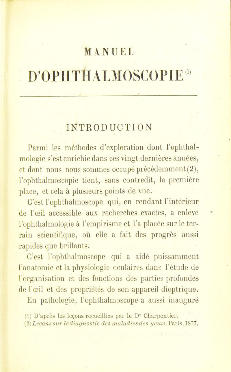 D'OPHT^IALMOSCOPIE INTRODUCTION Parmi les méthodes d'exploration dont l'ophthal- mologie s'est enrichie dans ces vingt dernières années, et dont nons nous sommes occupé précédemment (2), l'ophthalmoscopie tient, sans contredit, la première place, et cela à plusieurs points de vue. C'est l'ophthalmoscGpe qui, en rendant l'intérieur de l'œil accessible aux recherches exactes, a enlevé l'ophthalmologie à l'empirisme et l'a placée sur le ter- rain scientifique, où. elle a fait des progrès aussi rapides que brillants. C'est l'oplithalmoscope qui a aidé puissamment l'anatomie et la physiologie oculaires dans l'étude de l'organisation et des fonctions des parties profondes de l'œil et des propriétés de son appareil dioptrique. En pathologie, l'ophthalmoscope a aussi inauguré (1) D'après les leçons recueillies par le D'' Charpentier. (2) Leçons sur le diagnostic des muladies des i/eux. Paris, 1877.