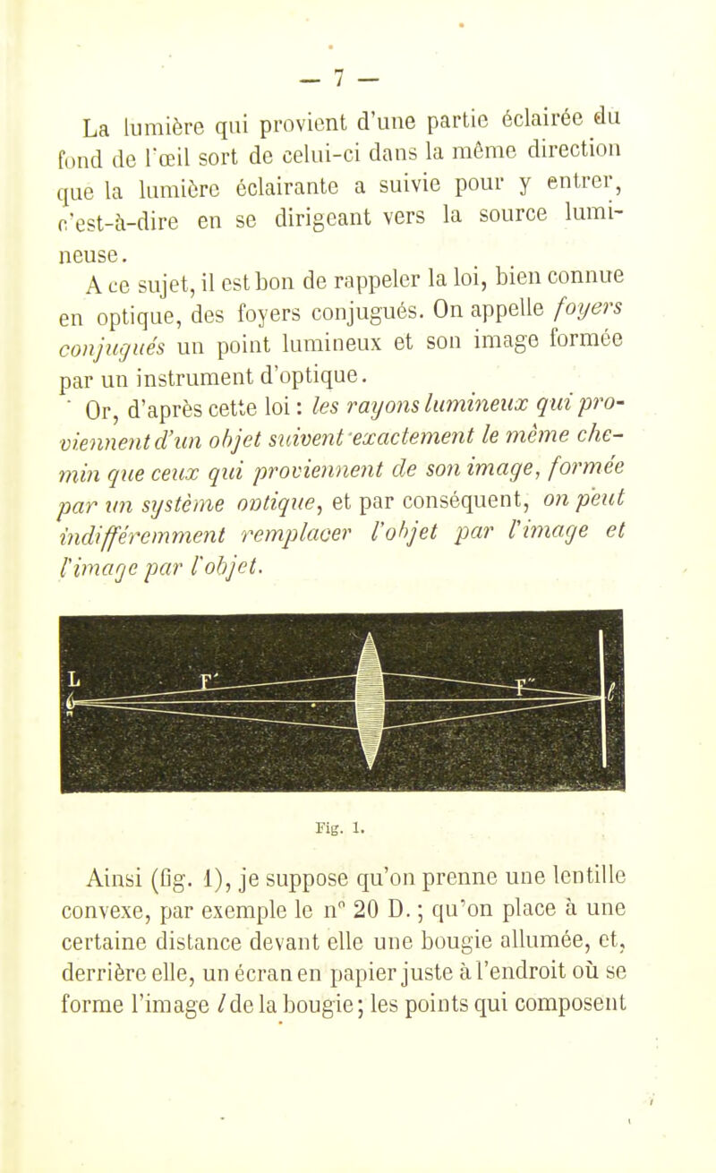 La lumière qui provient d'une partie éclairée du fond de l'œil sort de celui-ci dans la même direction que la lumière éclairante a suivie pour y entrer, c'est-à-dire en se dirigeant vers la source lumi- neuse. A ce sujet, il est bon de rappeler la loi, bien connue en optique, des foyers conjugués. On appelle foyers conjugués un point lumineux et son image formée par un instrument d'optique. ■ Or, d'après cette loi : les rayons lumineux qui pro- viennent d'un objet suivent-exactement le même che- min que ceux qui proviennent de son image, formée par un système ontique, et par conséquent, on peut indifféremment remplacer l'objet par l'image et l'image par l'objet. Fig. 1. Ainsi (fig. 1), je suppose qu'on prenne une lentille convexe, par exemple le n 20 D. ; qu'on place à une certaine distance devant elle une bougie allumée, et, derrière elle, un écran en papier juste à l'endroit oiî se forme l'image / de la bougie ; les points qui composent
