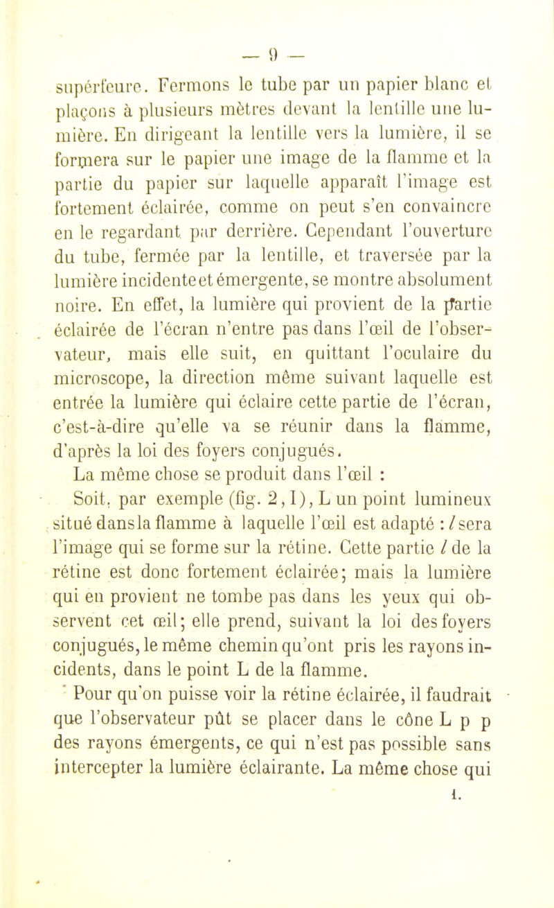snpcrt'cui'o. Fermons le tube par un papier blanc et plaçons à plusieurs mètres devant la lentille une lu- mière. En dirigeant la lentille vers la lumière, il se formera sur le papier une image de la flamme et la partie du papier sur laquelle apparaît l'image est fortement éclairée, comme on peut s'en convaincre en le regardant par derrière. Cependant l'ouverture du tube, fermée par la lentille, et traversée par la lumière incidente et émergente, se montre absolument noire. En effet, la lumière qui provient de la fTartie éclairée de l'écran n'entre pas dans l'œil de l'obser- vateur, mais elle suit, en quittant l'oculaire du microscope, la direction même suivant laquelle est entrée la lumière qui éclaire celte partie de l'écran, c'est-à-dire qu'elle va se réunir dans la flamme, d'après la loi des foyers conjugués. La même chose se produit dans l'œil : Soit, par exemple (Gg. 2,1), L un point lumineux situé dansla flamme à laquelle l'œil est adapté : /sera l'image qui se forme sur la rétine. Cette partie / de la rétine est donc fortement éclairée; mais la lumière qui en provient ne tombe pas dans les yeux qui ob- servent cet œil; elle prend, suivant la loi des foyers conjugués, le même chemin qu'ont pris les rayons in- cidents, dans le point L de la flamme, ' Pour qu'on puisse voir la rétine éclairée, il faudrait que l'observateur pût se placer dans le cône L p p des rayons émergents, ce qui n'est pas possible sans intercepter la lumière éclairante. La même chose qui