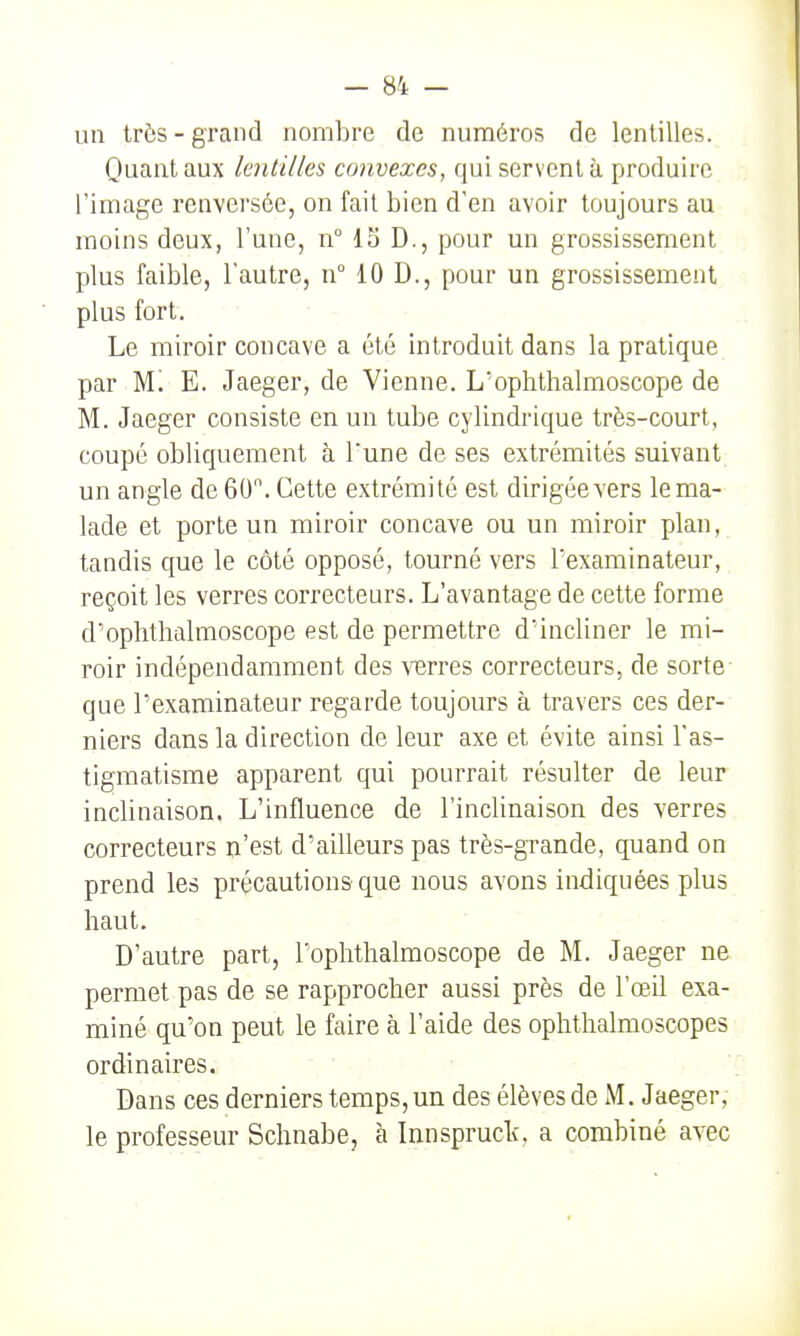 un très - grand nombre de numéros de lentilles. Quant aux lentilles convexes, qui servent à produire l'image renversée, on fait bien d'en avoir toujours au moins deux, l'une, n° IS D., pour un grossissement plus faible, l'autre, n° 10 D., pour un grossissement plus fort. Le miroir concave a été introduit dans la pratique par M! E. Jaeger, de Vienne. L'ophthalmoscope de M. Jaeger consiste en un tube cylindrique très-court, coupé obliquement à l'une de ses extrémités suivant un angle de 60. Cette extrémité est dirigée vers le ma- lade et porte un miroir concave ou un miroir plan, tandis que le côté opposé, tourné vers l'examinateur, reçoit les verres correcteurs. L'avantage de cette forme d'oplithalmoscope est de permettre d'incliner le mi- roir indépendamment des ^^3r^es correcteurs, de sorte que l'examinateur regarde toujours à travers ces der- niers dans la direction de leur axe et évite ainsi l'as- tigmatisme apparent qui pourrait résulter de leur inclinaison. L'influence de l'inclinaison des verres correcteurs n'est d'ailleurs pas très-grande, quand on prend les précautions que nous avons indiquées plus haut. D'autre part, Toplithalmoscope de M. Jaeger ne permet pas de se rapprocher aussi près de l'œil exa- miné qu'on peut le faire à l'aide des ophthalmoscopes ordinaires. Dans ces derniers temps, un des élèves de M. Jaeger, le professeur Schnabe, à Innspruclî, a combiné avec