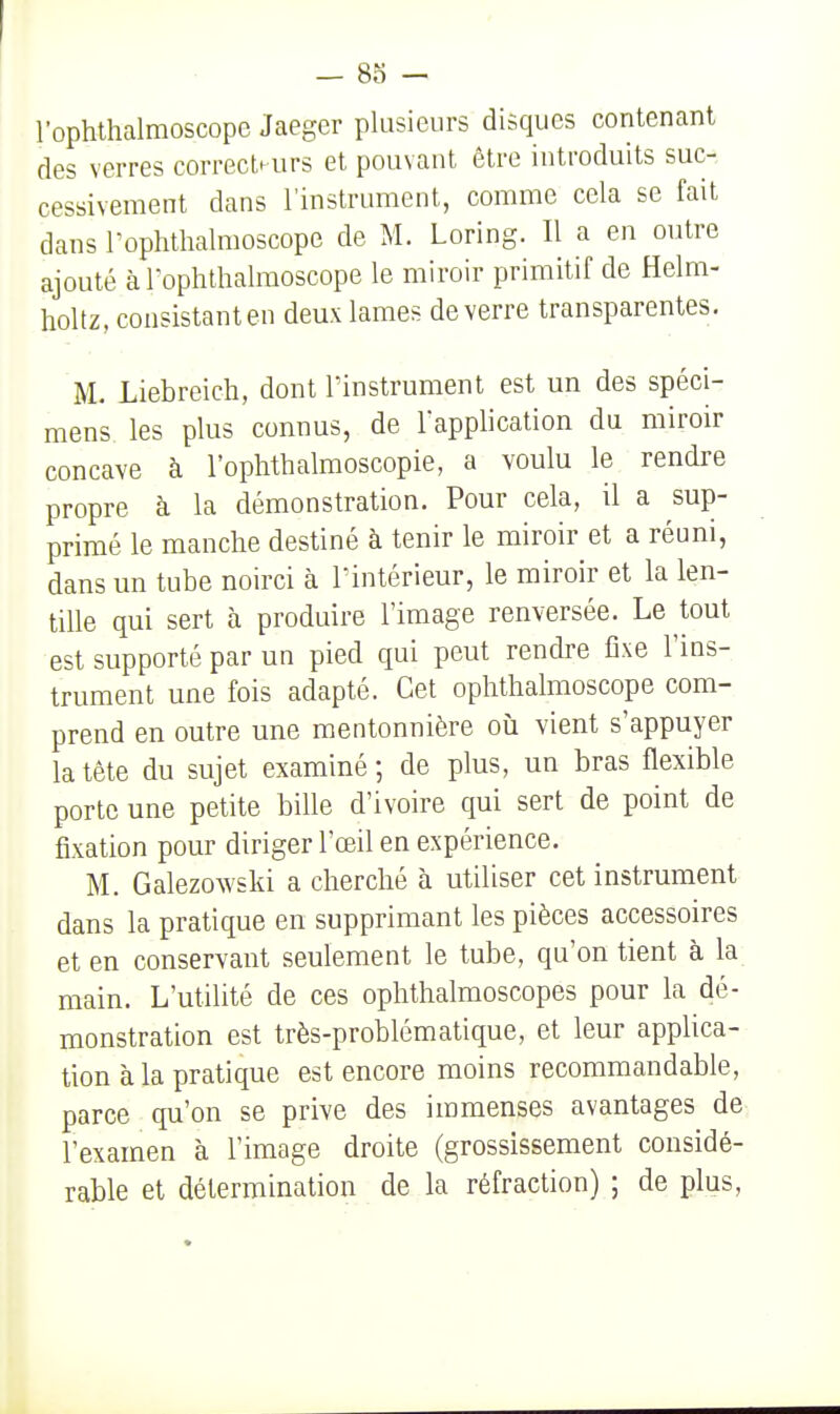 l'ophthalmoscope Jaeger plusieurs disques contenant des verres correcteurs et pouvant être introduits suc-, cessivement dans l'instrument, comme cela se fait dans rophthalmoscope de M. Loring. Il a en outre ajouté à rophthalmoscope le miroir primitif de Helm- holtz, consistant en deux lames de verre transparentes. M. Liebreich, dont l'instrument est un des spéci- mens les plus connus, de l'application du miroir concave à l'ophtbalmoscopie, a voulu le rendre propre à la démonstration. Pour cela, il a sup- primé le manche destiné à tenir le miroir et a réuni, dans un tube noirci à l'intérieur, le miroir et la len- tille qui sert à produire l'image renversée. Le tout est supporté par un pied qui peut rendre fixe l'ins- trument une fois adapté. Cet ophthalmoscope com- prend en outre une mentonnière où vient s'appuyer la tête du sujet examiné ; de plus, un bras flexible porte une petite bille d'ivoire qui sert de point de fixation pour diriger l'œil en expérience. M. Galezowski a cherché à utiliser cet instrument dans la pratique en supprimant les pièces accessoires et en conservant seulement le tube, qu'on tient à la main. L'utilité de ces ophthalmoscopes pour la dé- monstration est très-problématique, et leur applica- tion à la pratique est encore moins recommandable, parce qu'on se prive des immenses avantages de l'examen à l'image droite (grossissement considé- rable et détermination de la réfraction) ; de plus.