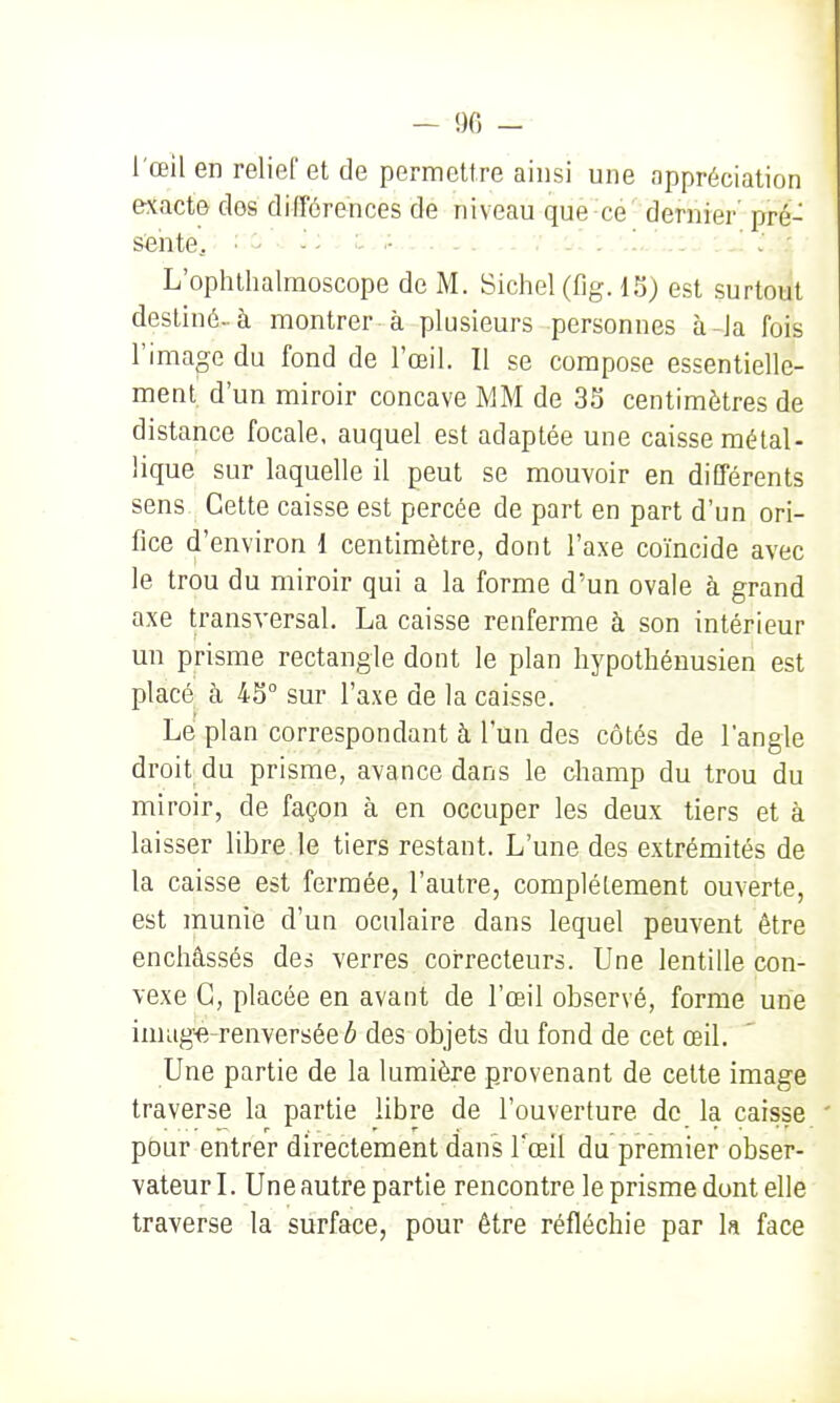 - 90 - l'œil en relief et de permettre ainsi une appréciation exacte dos différences de niveau que ce dernier' pré- sente. •' ^ ■■ ' c.;..: ...: V /S, :.'.1,.'..::. : 1 l:: L'ophthalraoscope de M. Sichel (fig. IS) est surtout destiné-à montrer à plusieurs personnes à-la fois l'image du fond de l'œil. Il se compose essentielle- ment d'un miroir concave MM de 33 centimètres de distance focale, auquel est adaptée une caisse métal- lique sur laquelle il peut se mouvoir en différents sens. Cette caisse est percée de part en part d'un ori- fice d'environ 1 centimètre, dont l'axe coïncide avec le trou du miroir qui a la forme d'un ovale à grand axe transversal. La caisse renferme à son intérieur un prisme rectangle dont le plan hypothénusien est placé à 43° sur l'axe de la caisse. Le plan correspondant à l'un des côtés de l'angle droit du prisme, avance dans le champ du trou du miroir, de façon à en occuper les deux tiers et à laisser libre le tiers restant. L'une des extrémités de la caisse est fermée, l'autre, complètement ouverte, est munie d'un oculaire dans lequel peuvent être enchâssés des verres correcteurs. Une lentille con- vexe G, placée en avant de l'œil observé, forme une imug-e-renversée ô des objets du fond de cet œil. Une partie de la lumière provenant de cette image traverse la partie libre de l'ouverture de la caisse ' pour entrer directement dans Tœil du premier obser- vateur L Une autre partie rencontre le prisme dont elle traverse la surface, pour être réfléchie par k face