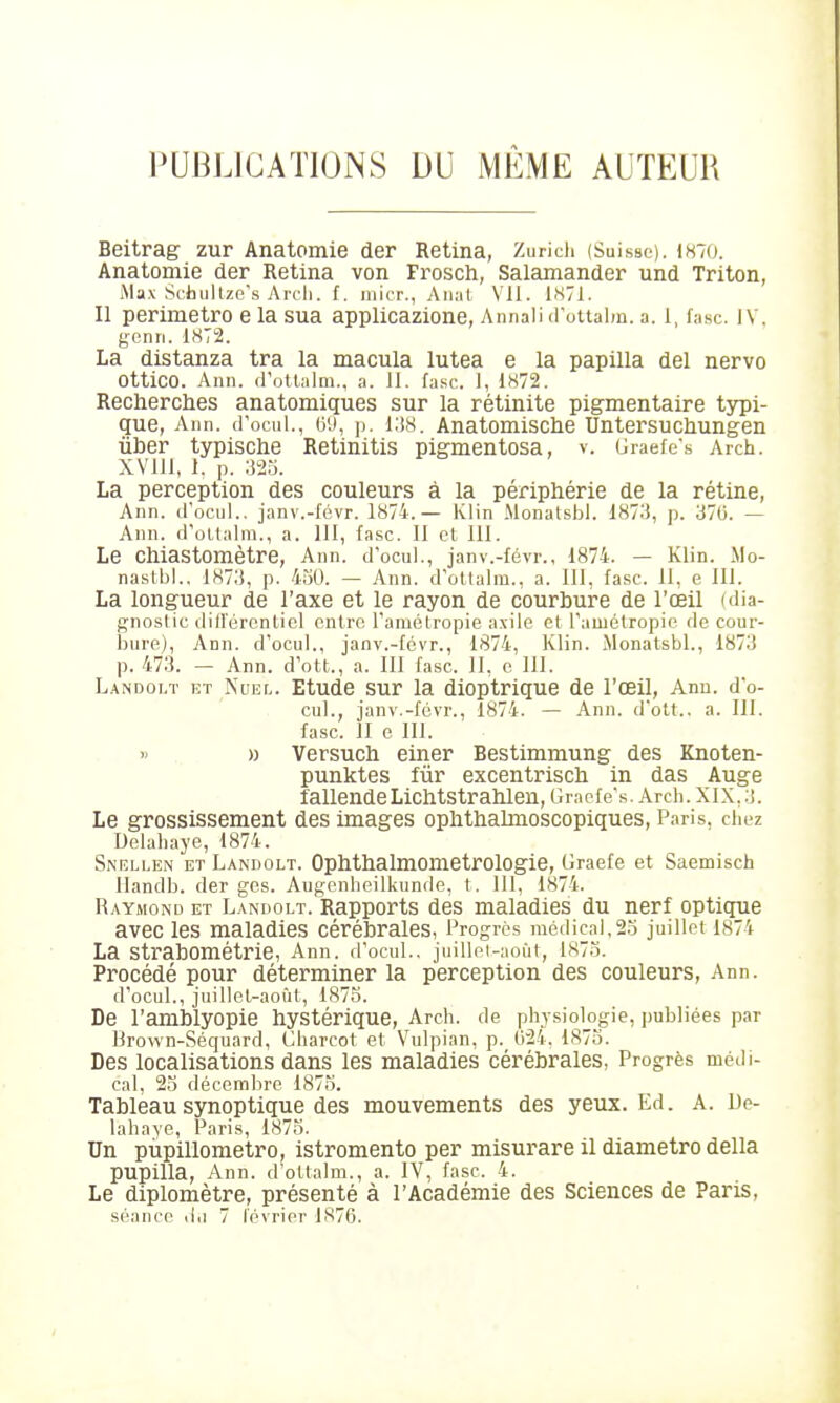 Beitrag zur Anatomie der Retina, Zuricli (Suisse). 1870. Anatomie der Retina von Frosch, Salamander und Triton, iMax Scdullze's Aicli. f. inicr., Aiiat Vil. 1S71. Il perimetro e la sua applicazione, Annali irottalm. a. 1, fasc. IV. genri. 1872. La distanza ira la macula lutea e la papilla del nervo Ottico. Ann. frottalm., a. 11. fasc. 1, 1872. Recherclies anatomiques sur la rétinite pigmentaire ts^pi- que, Ann. d'ociil., (j'J, p. 1:!8. Anatomische Untersuchungen ûber typische Retinitis pigmentosa, v. Uraefe's Arch. XVlll, 1. p. 323. La perception des couleurs à la périphérie de la rétine, Ann. irocul.. janv.-févr. 1874.— Klin Monatsbl. 187.'5, p. 37G. — Ann. d'ollalm., a. 111, fasc. Il et 111. Le Chiastomètre, Ann. d'ocul., janv.-févr., 1874. — Klin. ilo- naslbl.. 187.3, p. 4.30. — Ann. d'ottalm., a. 111, fasc. 11, e 111. La longueur de l'axe et le rayon de courbure de l'œil (dia- gnoslic didérontiel entre l'amélropie axile et rauiélropic de cour- bure), Ann. d'ocul., janv.-fcvr., 1874, Klin. Monatsbl., 1873 p. 473. — Ann. d ott., a. 111 fasc. 11, e 111. L.\NDOLT ET NuEL. Etudc sur la dioptrique de l'œil, Ann. d o- cul., janv.-févr., 1874. — Ann. d'olt.. a. 111. fasc. 11 e 111. » ., » Versucli einer Bestimmung des Knoten- punktes fur excentriscli in das Auge fallendeLichtstrahlen, Gracfe's. Arch. XIX, 3. Le grossissement des images oplithalmoscopiques, Paris, chez Uelahaye, 1874. SiNELLEN ET Landolt. OpMhalmometrologie, Graefe et Saemisch llandb. der ges. Augenheilkunde, t. 111, 1874. Raymond et Landolt. Rapports des maladies du nerf optique avec les maladies cérébrales, Progrès médical,2.3 juillet 1874 La StrabOmétrie, Ann. d'ocul., juillel-aoùt, 1873. Procédé pour déterminer la perception des couleurs, Ann. d'ocul., juillel-août, 1875. De l'amblyopie hystérique, Arch. de physiologie, publiées par Brown-Séquard, Charcot et Vulpian, p. 624. 1873. Des localisations dans les maladies cérébrales, Progrès médi- cal, 23 décembre 1873. Tableau synoptique des mouvements des yeux. Ed. A. De- lahaye, Paris, 1873. Un pùpillometro, istromento per misurare il diametro délia pupilla, Ann. d'ottalm., a. IV, fasc. 4. Le diplomètre, présenté à l'Académie des Sciences de Pans,