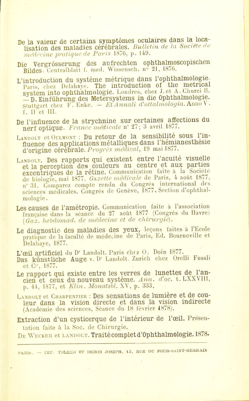 De la valeur de certains symptômes oculaires dans la loca- lisation des maladies cérébrales. Bullfiin de la Suru'ti' </<■ ■mrdccine pratique de Paris l.STO, p. 149. Die Vergrôsserung des aufrechten ophthalmoscopischen Bildes. Ci'iiti-alblatl I'. ineil. Wissonscli. u 21, 1870. L'introduction du système métrique dans l'ophthalmologie- Palis, chez Dolaliaye. The introduction of the metrical System into opMh'almolOgie. Londres, clicz .l.ct A. Churci 11. — D.Einfûhrung des Metersystems in die OpMhalmologie. Stuttgart chez F. Knke. — EtAnnali d'oltalmologia. A.aao\ . [. iTet III.. De l'influence de la strychnine sur certaines affections du nerf optique. France médicale n° 27; 3 avril 1877. Landolt et Oi:lmont : Du retour de la sensibilité sous l'in- fluence des applications métalliques dans l'hemianesthesie d'origine cérébrale. Progrès médical, 19 mai 1877. Landolt. Des rapports qui existent entre l'acuité visuelle et la perception des couleurs au centre et aux parties excentriques de la rétine. Communication faite à la Société de biologie, mai 1877. Gazette médicale de Paris, 4 août 1877, n .Jl. domparcz compte rendu du Congrès international dps sciences médicales. Congrès de Genève, 1877. Section d'ophtlial- mologie. Les causes de l'amétropie. Communication faite à l'association française dan? la séance du 27 août 1877 (Congrès du Havre) [Ga.::. hebdomad. de médecine et de chirurgie). Le diagnostic des maladies des yeux, leçons faites h l'Ecole pratique de la faculté de mèdeLine de Paris, Ed. Bourneville et Delahaje, 1877. L'œil artificiel du D' Landolt. Paris chf z 0. Doin 1877. Das kûnstliche Auge v. IV Landolt. Zurich chez Orelli Fussli et C'% 1877. Le rapport qui existe entre les verres de lunettes de l'an- cien et ceux du nouveau système. Ann. cVoc. t. LXXVIII, p. 4+, 1877, et Klin. Monatsbl. XV, p. 333. Landolt et Ciiarpe.ntier : Des sensations de lumière et de cou- leur dans la vision directe et dans la vision indirecte (Académie des sciences, Séance du 18 février 4878). Extraction d'un cysticerque de l'intérieur de l'œil. Présen- tation faite à la Soc. de Chirurgie. De Wecker et landolt. Traitécompletd'Ophthalmologie. 1878. fAlilj. — ilU. TOLiOtil RT ISlDOU JOSEPH. 13. liUB OD FOUR-SAl.N'T-OElllLVU