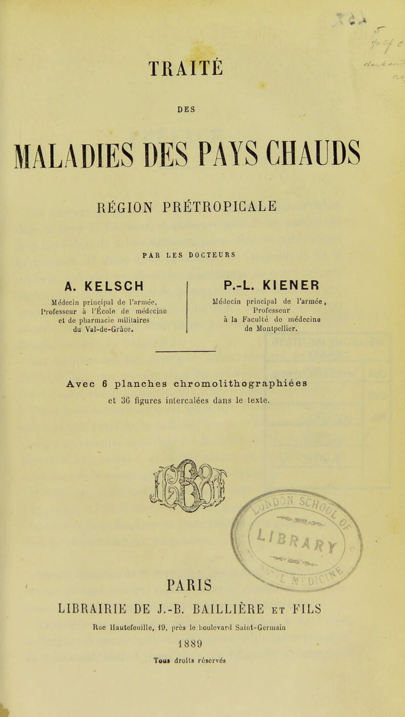 DES MALADIES DES PAYS CHAUDS RÉGION PRÉTROPIGALE PAR LES DOCTEURS A. KELSCH Médecin principal de rarniéc, Professeur à l'Ecoln de médecine et de pliarmacic militaires du Yal-de-Grâce. P.-L. KIENER Médecin principal de l'armée, l'rofcsseur à la Faculté do niédccino de Moalpclliur. Avec 6 planches chromolithographiées et 3G figures intercalées dans le lexle. PARIS LIBRAIRIE DE J.-B. BAILLIÈRE et FILS Rue llautcfonillc, VJ, près le lioulcvard Suiiit-Gcrniain 1889 Tout droits réservés