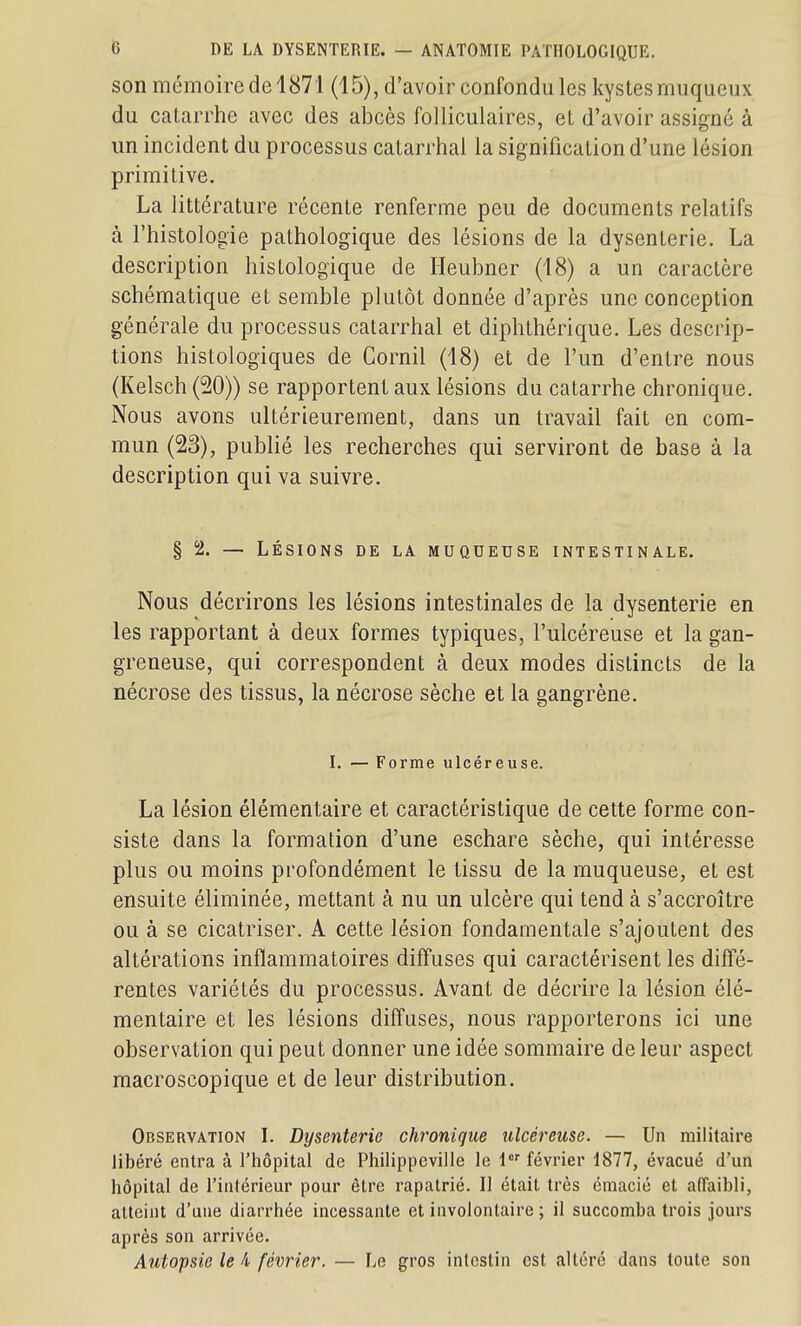 son mémoire de 1871 (15), d'avoir confondu les kystes muqueux du catarrhe avec des abcès folliculaires, et d'avoir assigné à un incident du processus catarrhai la signification d'une lésion primitive. La littérature récente renferme peu de documents relatifs à l'histologie pathologique des lésions de la dysenterie. La description histologique de Heubner (18) a un caractère schématique et semble plutôt donnée d'après une conception générale du processus catarrhai et diphthérique. Les descrip- tions histologiques de Cornil (18) et de l'un d'entre nous (Kelsch (20)) se rapportent aux lésions du catarrhe chronique. Nous avons ultérieurement, dans un travail fait en com- mun (23), publié les recherches qui serviront de base à la description qui va suivre. § 2. — LÉSIONS DE LA MUQUEUSE INTESTINALE. Nous décrirons les lésions intestinales de la dysenterie en les rapportant à deux formes typiques, l'ulcéreuse et la gan- greneuse, qui correspondent à deux modes distincts de la nécrose des tissus, la nécrose sèche et la gangrène. I. — Forme ulcéreuse. La lésion élémentaire et caractéristique de cette forme con- siste dans la formation d'une eschare sèche, qui intéresse plus ou moins profondément le tissu de la muqueuse, et est ensuite éliminée, mettant à nu un ulcère qui tend à s'accroître ou à se cicatriser. A cette lésion fondamentale s'ajoutent des altérations inflammatoires diffuses qui caractérisent les diffé- rentes variétés du processus. Avant de décrire la lésion élé- mentaire et les lésions diffuses, nous rapporterons ici une observation qui peut donner une idée sommaire de leur aspect macroscopique et de leur distribution. Observation I. Dysenterie chronique ulcéreuse. — Un militaire Jibéré entra à l'hôpital de Philippeville le 1 février 1877, évacué d'un hôpital de l'intérieur pour être rapatrié. II était très émacié et affaibli, aUeint d'une diarrhée incessante et involontaire ; il succomba trois jours après son arrivée. Autopsie le 4 février. — Le gros intestin est altéré dans toute son