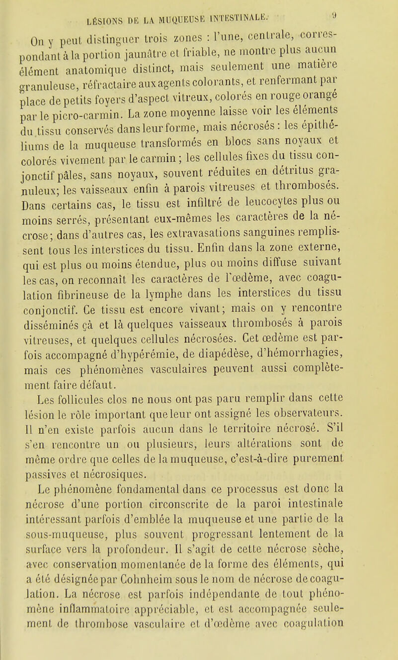 On Y peul distinguer trois zones : l'une, centrale, corres- pondanl à la portion jaunâtre et friable, ne montre plus aucun élément anatomique distinct, mais seulement une matière o-ranuleuse, réfractaire aux agents colorants, et renfermant par place de petits foyers d'aspect vitreux, colorés en rouge orange parle picro-carmin. La zone moyenne laisse voir les éléments du tissu conservés dans leur forme, mais nécrosés: les épithé- liums de la muqueuse transformés en blocs sans noyaux et colorés vivement par le carmin ; les cellules fixes du tissu con- jonctif pâles, sans noyaux, souvent réduites en détritus gra- nuleux; les vaisseaux enfin à parois vitreuses et thromboses. Dans certains cas, le tissu est infiltré de leucocytes plus ou moins serrés, présentant eux-mêmes les caractères de la né- crose; dans d'autres cas, les extravasations sanguines remplis- sent tous les interstices du tissu. Enfin dans la zone externe, qui est plus ou moins étendue, plus ou moins diffuse suivant les cas, on reconnaît les caractères de foedème, avec coagu- lation fibrineuse de la lymphe dans les interstices du tissu conjonctif. Ce tissu est encore vivant; mais on y rencontre disséminés çà et là quelques vaisseaux thrombosés à parois vitreuses, et quelques cellules nécrosées. Cet œdème est par- fois accompagné d'hypérémie, de diapédèse, d'hémorrhagies, mais ces phénomènes vasculaires peuvent aussi complète- ment faire défaut. Les follicules clos ne nous ont pas paru remplir dans cette lésion le rôle important que leur ont assigné les observateurs. Il n'en existe parfois aucun dans le territoire nécrosé. S'il s'en rencontre un ou plusieurs, leurs altérations sont de même ordre que celles de la muqueuse, c'est-à-dire purement passives et nécrosiques. Le phénomène fondamental dans ce processus est donc la nécrose d'une portion circonscrite de la paroi intestinale intéressant parfois d'emblée la muqueuse et une partie de la sous-muqueuse, plus souvent progressant lentement de la surface vers la profondeur. Il s'agit de cette nécrose sèche, avec conservation momentanée de la forme des éléments, qui a été désignée par Cohnheim sous le nom de nécrose de coagu- lation. La nécrose est parfois indépendante de tout phéno- mène inflammatoire appréciable, et est accompagnée seule- ment de thrombose vasculaire et d'œdème avec coagulation