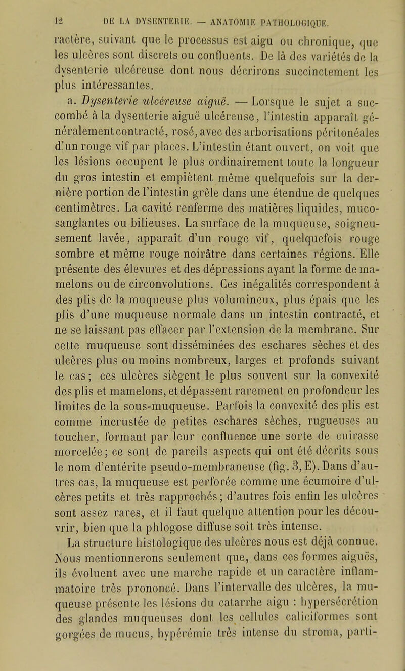 raclère, suivant que le processus csl aigu ou ciironique, que les ulcères sont discrets ou conHuents. De là des variétés de la dysenterie ulcéreuse dont nous décrirons succinctement les plus intéressantes. a. Dysenterie ulcéreuse aiguë. — Lorsque le sujet a suc- combé à la dysenterie aiguë ulcéreuse, l'intestin apparaît gé- néralement contracté, rosé, avec des arborisations péritonéales d!un rouge vif par places. L'intestin étant ouvert, on voit que les lésions occupent le plus ordinairement toute la longueur du gros intestin et empiètent même quelquefois sur la der- nière portion de l'intestin grêle dans une étendue de quelques centimètres. La cavité renferme des matières liquides, muco- sanglantes ou bilieuses. La surface de la muqueuse, soigneu- sement lavée, apparaît d'un rouge vif, quelquefois rouge sombre et même rouge noirâtre dans certaines régions. Elle présente des élevures et des dépressions ayant la forme de ma- melons ou de circonvolutions. Ces inégalités correspondent à des plis de la muqueuse plus volumineux, plus épais que les plis d'une muqueuse normale dans un intestin contracté, et ne se laissant pas effacer par l'extension de la membrane. Sur cette muqueuse sont disséminées des eschares sèches et des ulcères plus ou moins nombreux, larges et profonds suivant le cas ; ces ulcères siègent le plus souvent sur la convexité des plis et mamelons, et dépassent rarement en profondeur les limites de la sous-muqueuse. Parfois la convexité des plis est comme incrustée de petites eschares sèches, rugueuses au toucher, formant par leur confluence une sorte de cuirasse morcelée ; ce sont de pareils aspects qui ont été décrits sous le nom d'entérite pseudo-membraneuse (fig. 3, E). Dans d'au- tres cas, la muqueuse est perforée comme une écumoire d'ul- cères petits et très rapprochés; d'autres fois enfin les ulcères sont assez rares, et il faut quelque attention pour les décou- vrir, bien que la phlogose diffuse soit très intense. La structure histologique des ulcères nous est déjà connue. Nous mentionnerons seulement que, dans ces formes aiguës, ils évoluent avec une marche rapide et un caractère inllam- matoire très prononcé. Dans l'intervalle des ulcères, la mu- queuse présente les lésions du catarrhe aigu : hypersécrétion des glandes muqueuses dont les cellules caliciforraes sont gorgées de mucus, hypérémie très intense du stroma, parti-