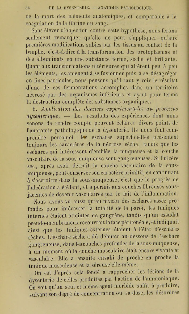de la mort des éléments unatomiques, et comparable à la coagulation de la fibrine du sang. Sans élever d'objection contre cette hypothèse, nous ferons seulement remarquer qu'elle ne peut s'appliquer qu'aux premières modifications subies par les tissus au contact de la lymphe, c'est-à-dire à la transformation des protoplasmas et des albuminats en une substance ferme, sèche et brillante. Quant aux transformations ultérieures qui altèrent peu à peu les éléments, les amènent à se fusionner puis à se désagréger en fines particules, nous pensons qu'il faut y voir le résultât d'une de ces fermentations accomplies dans un territoire nécrosé par des organismes inférieurs et ayant pour terme la destruction complète des substances organiques, b. Application des données expérimentales au processus dysentérique. — Les résultats des expériences dont nous venons de rendre compte peuvent éclairer divers points de l'anatomie pathologique de la dysenterie. Ils nous font com- prendre pourquoi l^ eschares superficielles présentent toujours les caractères de la nécrose sèche, tandis que les eschares qui intéressent d'emblée la muqueuse et la couche vasculaire de la sous-muqueuse sont gangreneuses. Si l'ulcère sec, après avoir détruit la couche vasculaire de la sous- muqueuse, peut conserver son caractère primitif, en continuant à s'accroître dans la sous-muqueuse, c'est que le progrès de l'ulcération a été lent, et a permis aux couches fibreuses sous- jacentes de devenir vasculaires par le fait de l'inflammation. Nous avons vu aussi qu'au niveau des eschares assez pro- fondes pour intéresser la totalité de la paroi, les tuniques internes étaient atteintes de gangrène, tandis qu'un exsudât pseudo-membraneux recouvrait lafacepéritonéale, et indiquait ainsi que les tuniques externes étaient à l'état d'eschares sèches. L'eschare sèche a dû débuter au-dessous de l'eschare gangreneuse, dans les couches profondes delà sous-muqueuse, à un moment où la couche musculaire était encore vivante et vasculaire. Elle a ensuite envahi de proche en proche la tunique musculeuse et la séreuse elle-même. On est d'après cela fondé à rapprocher les lésions de la dysenterie de celles produites par l'action de l'ammoniaque. On voit qu'un seul et même agent morbide suffit k produire, suivant son degré de concentration ou sa dose, les désordres