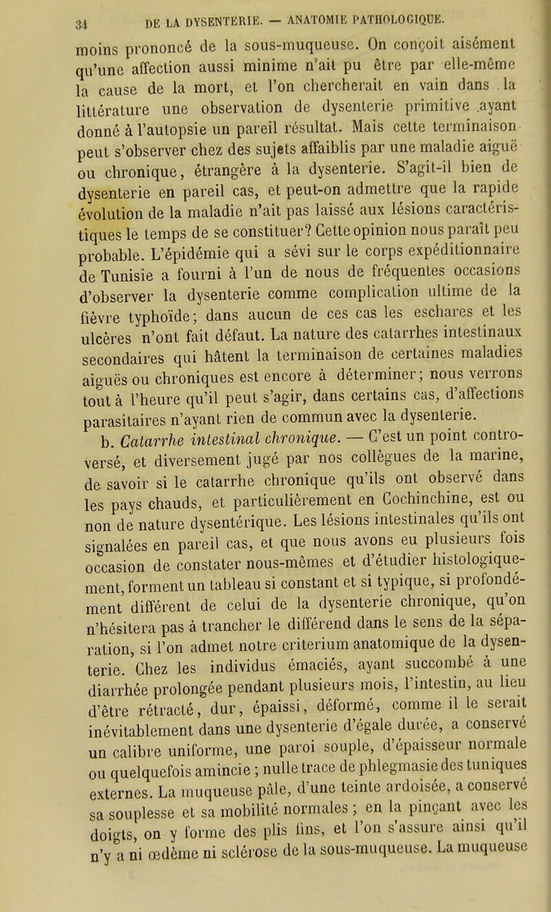 moins prononcé de la sous-muqueusc. On conçoit aisément qu'une affection aussi minime n'ait pu être par elle-même la cause de la mort, et l'on chercherait en vain dans la littérature une observation de dysenterie primitive ayant donné à l'autopsie un pareil résultat. Mais cette terminaison peut s'observer chez des sujets affaiblis par une maladie aiguë ou chronique, étrangère à la dysenterie. S'agit-il bien de dysenterie en pareil cas, et peut-on admettre que la rapide évolution de la maladie n'ait pas laissé aux lésions caractéris- tiques le temps de se constituer? Cette opinion nous paraît peu probable. L'épidémie qui a sévi sur le corps expéditionnaire de Tunisie a fourni à l'un de nous de fréquentes occasions d'observer la dysenterie comme complication ultime de la fièvre typhoïde; dans aucun de ces cas les eschares et les ulcères n'ont fait défaut. La nature des catarrhes intestinaux secondaires qui hâtent la terminaison de certaines maladies aiguës ou chroniques est encore à déterminer; nous verrons tout à l'heure qu'il peut s'agir, dans certains cas, d'affections parasitaires n'ayant rien de commun avec la dysenterie. b. Catarrhe intestinal chronique. — C'est un point contro- versé, et diversement jugé par nos collègues de la marine, de savoir si le catarrhe chronique qu'ils ont observé dans les pays chauds, et particulièrement en Cochinchine, est ou non de nature dysentérique. Les lésions intestinales qu'ils ont signalées en pareil cas, et que nous avons eu plusieurs fois occasion de constater nous-mêmes et d'étudier histologique- ment, forment un tableau si constant et si typique, si profondé- ment différent de celui de la dysenterie chronique, qu'on n'hésitera pas à trancher le différend dans le sens de la sépa- ration, si l'on admet notre critérium anatomique de la dysen- terie, 'chez les individus émaciés, ayant succombé à une diarrhée prolongée pendant plusieurs mois, l'intestin, au lieu d'être rétracté, dur, épaissi, déformé, comme il le serait inévitablement dans une dysenterie d'égale durée, a conserve un calibre uniforme, une paroi souple, d'épaisseur normale ou quelquefois amincie ; nulle trace de phlegmasie des tuniques externes. La muqueuse prde, d'une teinte ardoisée, a conserve sa souplesse et sa mobilité normales ; en la pinçant avec les doigts, on y forme des plis lins, et l'on s'assure ainsi qu'il n'y a ni œdème ni sclérose de la sous-muqueuse. La muqueuse