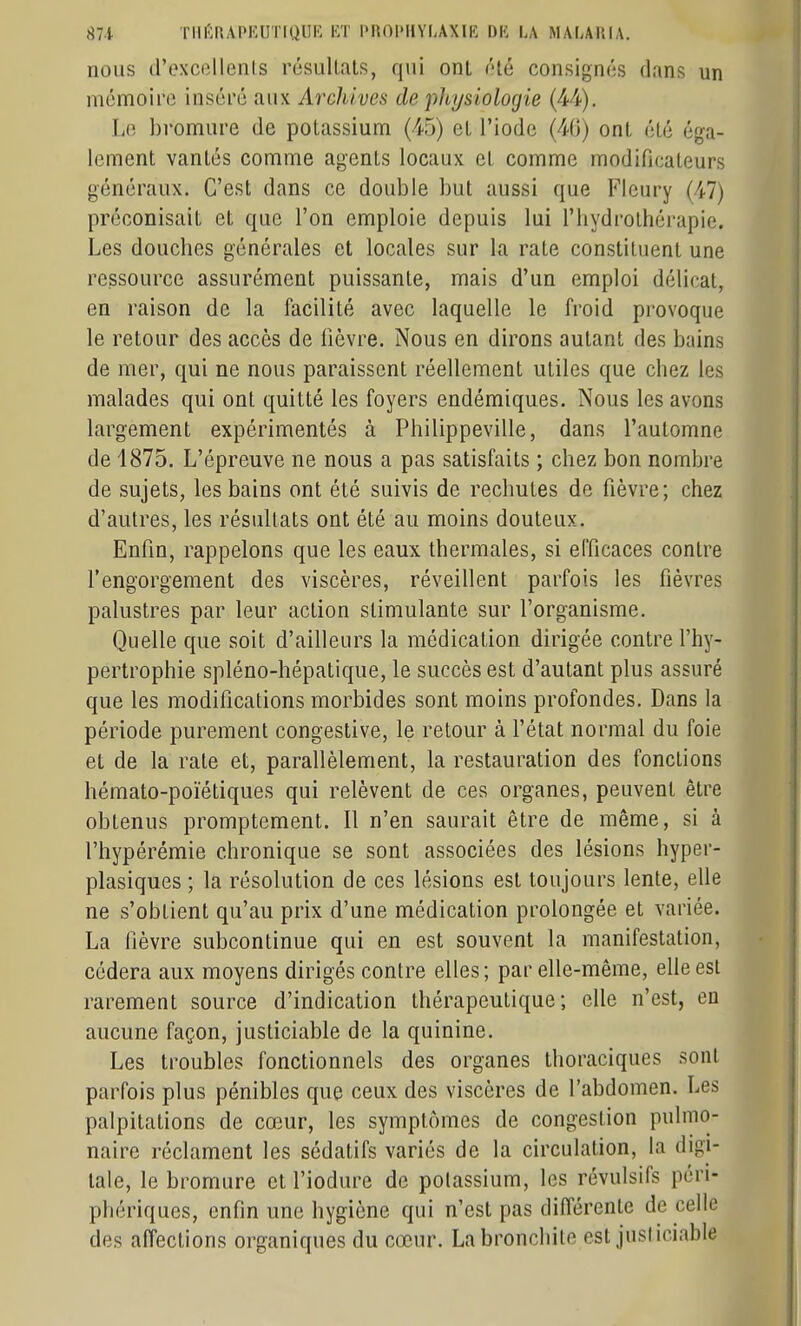 nous d'excollenls résultats, qui ont ôté consignés dans un mémoire inséré aux Archives de 'physiologie (^-i). Lo l)romure de potassium (45) et l'iode ont été éga- lement vantés comme agents locaux et comme modificateurs généraux. C'est dans ce double but aussi que Fleury (47) préconisait et que l'on emploie depuis lui l'hydrothérapie. Les douches générales et locales sur la rate constituent une ressource assurément puissante, mais d'un emploi délicat, en raison de la facilité avec laquelle le froid provoque le retour des accès de lièvre. Nous en dirons autant des bains de mer, qui ne nous paraissent réellement utiles que chez les malades qui ont quitté les foyers endémiques. Nous les avons largement expérimentés à Philippeville, dans l'automne de 1875. L'épreuve ne nous a pas satisfaits ; chez bon nombre de sujets, les bains ont été suivis de rechutes de fièvre; chez d'autres, les résultats ont été au moins douteux. Enfin, rappelons que les eaux thermales, si efficaces contre l'engorgement des viscères, réveillent parfois les fièvres palustres par leur action stimulante sur l'organisme. Quelle que soit d'ailleurs la médication dirigée contre l'hy- pertrophie spléno-hépatique, le succès est d'autant plus assuré que les modifications morbides sont moins profondes. Dans la période purement congestive, le retour à l'état normal du foie et de la rate et, parallèlement, la restauration des fonctions hémato-poïétiques qui relèvent de ces organes, peuvent être obtenus promptement. Il n'en saurait être de même, si à l'hypérémie chronique se sont associées des lésions hyper- plasiques ; la résolution de ces lésions est toujours lente, elle ne s'obtient qu'au prix d'une médication prolongée et variée. La fièvre subcontinue qui en est souvent la manifestation, cédera aux moyens dirigés contre elles ; par elle-même, elle est rarement source d'indication thérapeutique; elle n'est, en aucune façon, justiciable de la quinine. Les troubles fonctionnels des organes thoraciques sont parfois plus pénibles que ceux des viscères de l'abdomen. Les palpitations de cœur, les symptômes de congestion pulmo- naire réclament les sédatifs variés de la circulation, la digi- tale, le bromure et l'iodure de potassium, les révulsifs péri- phériques, enfin une hygiène qui n'est pas différente de celle des affections organiques du cœur. La bronchite est justiciable