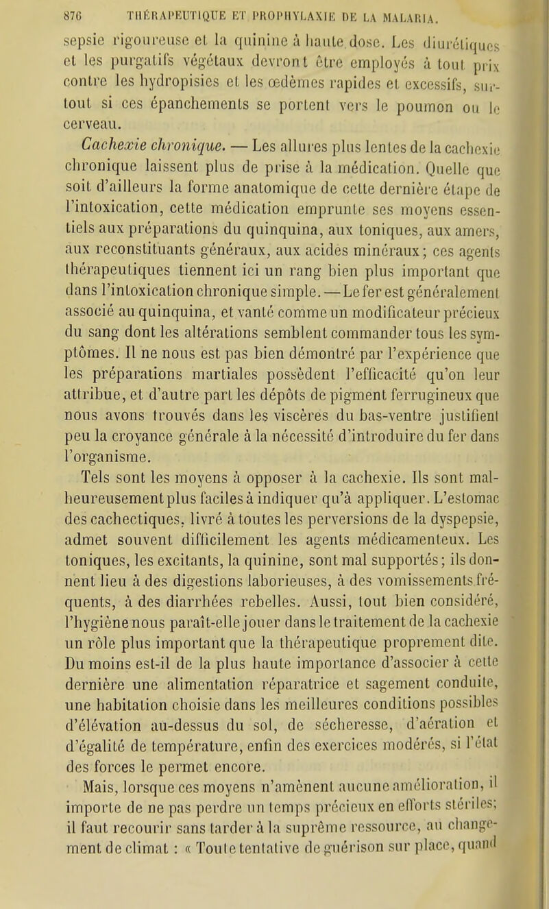 sepsie rigoureuse el, la quinine à haute dose. Les diurétiques et les purgatifs végétaux devront être employés à tout prix contre les hydropisies et les œdèmes rapides et excessifs, sur- tout si ces épanchements se portent vers le poumon ou le cerveau. Cachexie chronique. — Les allures plus lentes de la cachexie chronique laissent plus de prise à la médication. Quelle que soit d'ailleurs la forme anatomique de cette dernière étape de l'intoxication, cette médication emprunte ses moyens essen- tiels aux préparations du quinquina, aux toniques, aux amers, aux reconstituants généraux, aux acides minéraux; ces agents thérapeutiques tiennent ici un rang bien plus important que dans l'intoxication chronique simple. — Le fer est généralemenl associé au quinquina, et vanté comme un modificateur précieux du sang dont les altérations semblent commander tous les sym- ptômes. Il ne nous est pas bien démontré par l'expérience que les préparations martiales possèdent l'efficacité qu'on leur attribue, et d'autre part les dépôts de pigment ferrugineux que nous avons trouvés dans les viscères du bas-ventre justifieni peu la croyance générale à la nécessité d'introduire du fer dans l'organisme. Tels sont les moyens à opposer à la cachexie. Ils sont mal- heureusement plus faciles à indiquer qu'à appliquer. L'estomac des cachectiques, livré à toutes les perversions de la dyspepsie, admet souvent diflicilement les agents médicamenteux. Les toniques, les excitants, la quinine, sont mal supportés ; ils don- nent lieu à des digestions laborieuses, à des vomissements fré- quents, à des diarrhées rebelles. Aussi, tout bien considéré, l'hygiène nous paraît-elle jouer dans le traitement de la cachexie un rôle plus important que la thérapeutique proprement dite. Du moins est-il de la plus haute importance d'associer à celle dernière une alimentation réparatrice et sagement conduite, une habitation choisie dans les meilleures conditions possibles d'élévation au-dessus du sol, de sécheresse, d'aération et d'égalité de température, enfin des exercices modérés, si l'état des forces le permet encore. • Mais, lorsque ces moyens n'amènent aucune amélioration, il importe de ne pas perdre un lemps précieux en efforts stériles; il faut recourir sans tarder à la suprême ressource, au change- ment de climat : « Toule tentative de guérison sur place, quand