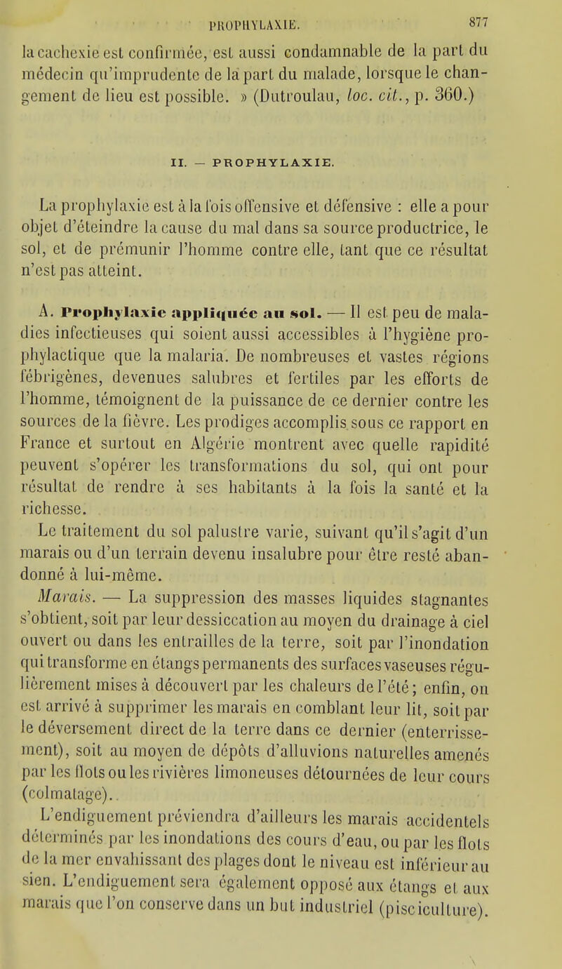 la cachexie est confinnée, est aussi condamnable de la part du médecin qu'imprudente de la part du malade, lorsque le chan- gement de lieu est possible. » (Dutroulau, loc. cit., p. 360.) II. — PROPHYLAXIE. La prophylaxie est à la l'ois offensive et défensive : elle a pour objet d'éteindre la cause du mal dans sa source productrice, le sol, et de prémunir l'homme contre elle, tant que ce résultat n'est pas atteint. A. Prophylaxie appli(|tiéc an sol. — Il est peu de mala- dies infectieuses qui soient aussi accessibles à l'hygiène pro- phylactique que la malaria. De nombreuses et vastes régions fébrigènes, devenues salubres et fertiles par les efforts de l'homme, témoignent de la puissance de ce dernier contre les sources de la fièvre. Les prodiges accomplis sous ce rapport en France et surtout en Algérie montrent avec quelle rapidité peuvent s'opérer les transformations du sol, qui ont pour résultat de rendre à ses habitants à la fois la santé et la richesse. Le traitement du sol palustre varie, suivant qu'il s'agit d'un marais ou d'un terrain devenu insalubre pour être resté aban- donné à lui-même. Marais. — La suppression des masses liquides stagnantes s'obtient, soit par leur dessiccation au moyen du drainage à ciel ouvert ou dans les entrailles de la terre, soit par l'inondation qui transforme en étangs permanents des surfaces vaseuses régu- lièrement mises à découvert par les chaleurs de l'été; enfin, on est arrivé à supprimer les marais en comblant leur lit, soit par le déversement direct de la terre dans ce dernier (enterrisse- mcnt), soit au moyen de dépôts d'alluvions naturelles amenés par les Ilots ou les rivières limoneuses détournées de leur cours (colmatage).. L'endiguement préviendra d'ailleurs les marais accidentels déterminés par les inondations des cours d'eau, ou par les flots de la mer envahissant des plages dont le niveau est inférieur au sien. L'endiguement sera également opposé aux étangs et aux marais que l'on conserve dans un but industriel (pisciculture). \