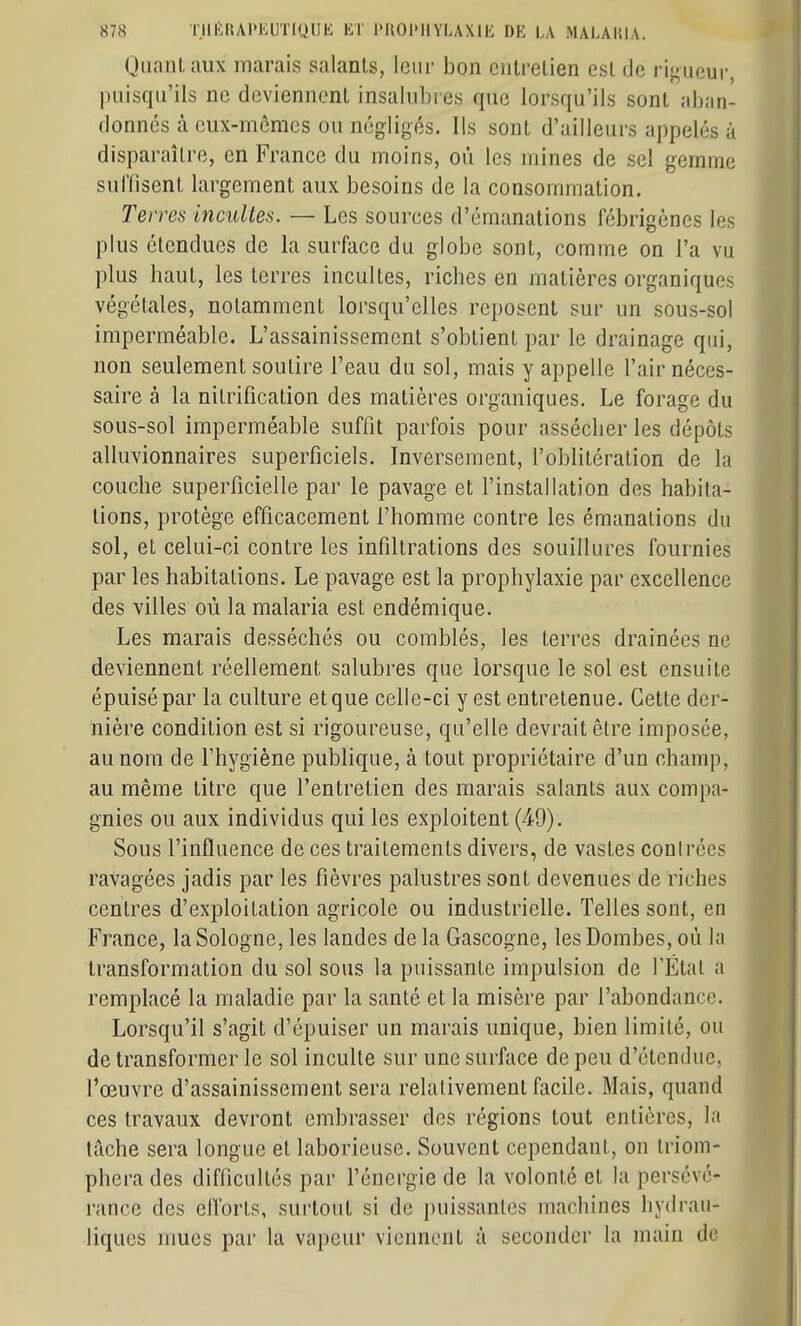QiianlMux marais salanls, leur bon eiitrelien est de i-igueur, puisqu'ils ne deviennent insahibies que lorsqu'ils sont aban- donnés à eux-mêmes ou négligés. Ils sont d'ailleurs appelés à disparaître, en France du moins, où les mines de sel gemme suHisent largement aux besoins de la consommation. Terres incultes. — Les sources d'émanations fébrigènes les plus étendues de la surface du globe sont, comme on l'a vu plus haut, les terres incultes, riches en matières organiques végétales, notamment lorsqu'elles reposent sur un sous-sol imperméable. L'assainissement s'obtient par le drainage qui, non seulement soutire l'eau du sol, mais y appelle l'air néces- saire à la nitrification des matières organiques. Le forage du sous-sol imperméable suffit parfois pour assécher les dépôts alluvionnaires superficiels. Inversement, l'oblitération de la couche superficielle par le pavage et l'installation des habita- tions, protège efficacement l'homme contre les émanations du sol, et celui-ci contre les infiltrations des souillures fournies par les habitations. Le pavage est la prophylaxie par excellence des villes où la malaria est endémique. Les marais desséchés ou comblés, les terres drainées ne deviennent réellement salubres que lorsque le sol est ensuite épuisé par la culture et que celle-ci y est entretenue. Cette der- nière condition est si rigoureuse, qu'elle devrait être imposée, au nom de l'hygiène publique, à tout propriétaire d'un champ, au même titre que l'entretien des marais salants aux compa- gnies ou aux individus qui les exploitent (4-9). Sous l'influence de ces traitements divers, de vastes conirées ravagées jadis par les fièvres palustres sont devenues de riches centres d'exploitation agricole ou industrielle. Telles sont, en France, la Sologne, les landes de la Gascogne, les Bombes, où la transformation du sol sous la puissante impulsion de l'État a remplacé la maladie par la santé et la misère par l'abondance. Lorsqu'il s'agit d'épuiser un marais unique, bien limité, ou de transformer le sol inculte sur une surface de peu d'étendue, l'œuvre d'assainissement sera relativement facile. Mais, quand ces travaux devront embrasser des régions tout entières, la tâche sera longue et laborieuse. Souvent cependant, on triom- phera des difficultés par l'énergie de la volonté et la persévé- rance des efforts, surtout si de puissantes machines hydrau- liques mues par la vapeur viennent à seconder la main de