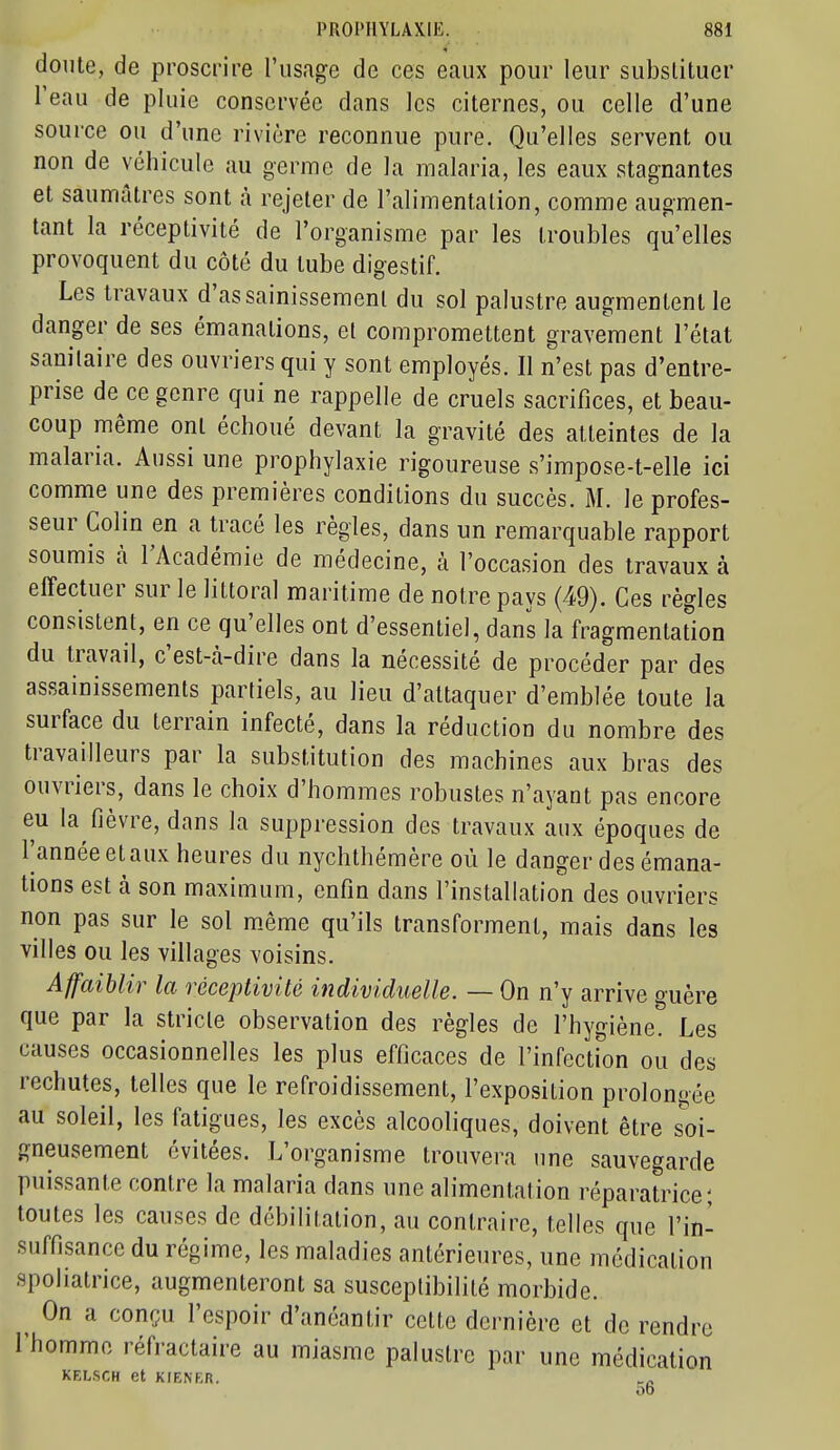 doute, de proscrire l'usage de ces eaux pour leur substituer l'eau de pluie conservée dans les citernes, ou celle d'une source ou d'une rivière reconnue pure. Qu'elles servent ou non de véhicule au germe de la malaria, les eaux stagnantes et saumûtres sont à rejeter de l'alimentation, comme augmen- tant la réceptivité de l'organisme par les troubles qu'elles provoquent du côté du tube digestif. Les travaux d'assainissement du sol palustre augmentent le danger de ses émanations, et compromettent gravement l'état sanitaire des ouvriers qui y sont employés. Il n'est pas d'entre- prise de ce genre qui ne rappelle de cruels sacrifices, et beau- coup même ont échoué devant la gravité des atteintes de la malaria. Aussi une prophylaxie rigoureuse s'impose-t-elle ici comme une des premières conditions du succès. M. le profes- seur Colin en a tracé les règles, dans un remarquable rapport soumis à l'Académie de médecine, à l'occasion des travaux à effectuer sur le littoral maritime de notre pays (49). Ces règles consistent, en ce qu'elles ont d'essentiel, dans la fragmentation du travail, c'est-cà-dire dans la nécessité de procéder par des assainissements partiels, au lieu d'attaquer d'emblée toute la surface du terrain infecté, dans la réduction du nombre des travailleurs par la substitution des machines aux bras des ouvriers, dans le choix d'hommes robustes n'ayant pas encore eu la fièvre, dans la suppression des travaux aux époques de l'année et aux heures du nychthémère où le danger des émana- tions est à son maximum, enfin dans l'installation des ouvriers non pas sur le sol m^ême qu'ils transforment, mais dans les villes ou les villages voisins. Affaiblir la réceptivité individuelle. — On n'y arrive guère que par la stricte observation des règles de l'hygiène. Les causes occasionnelles les plus efficaces de l'infection ou des rechutes, telles que le refroidissement, l'exposition prolongée au soleil, les fatigues, les excès alcooliques, doivent être so\- gneusement évitées. L'organisme trouvera une sauvegarde puissante contre la malaria dans une alimentai ion réparatrice; toutes les causes de débilitation, au contraire, telles que l'in- suffisance du régime, les maladies antérieures, une médication spoliatrice, augmenteront sa susceptibilité morbide. On a conçu l'espoir d'anéantir celte dernière et de rendre l'homme réfractaire au miasme palustre par une médication KELSCH et KIENER. _^ 00