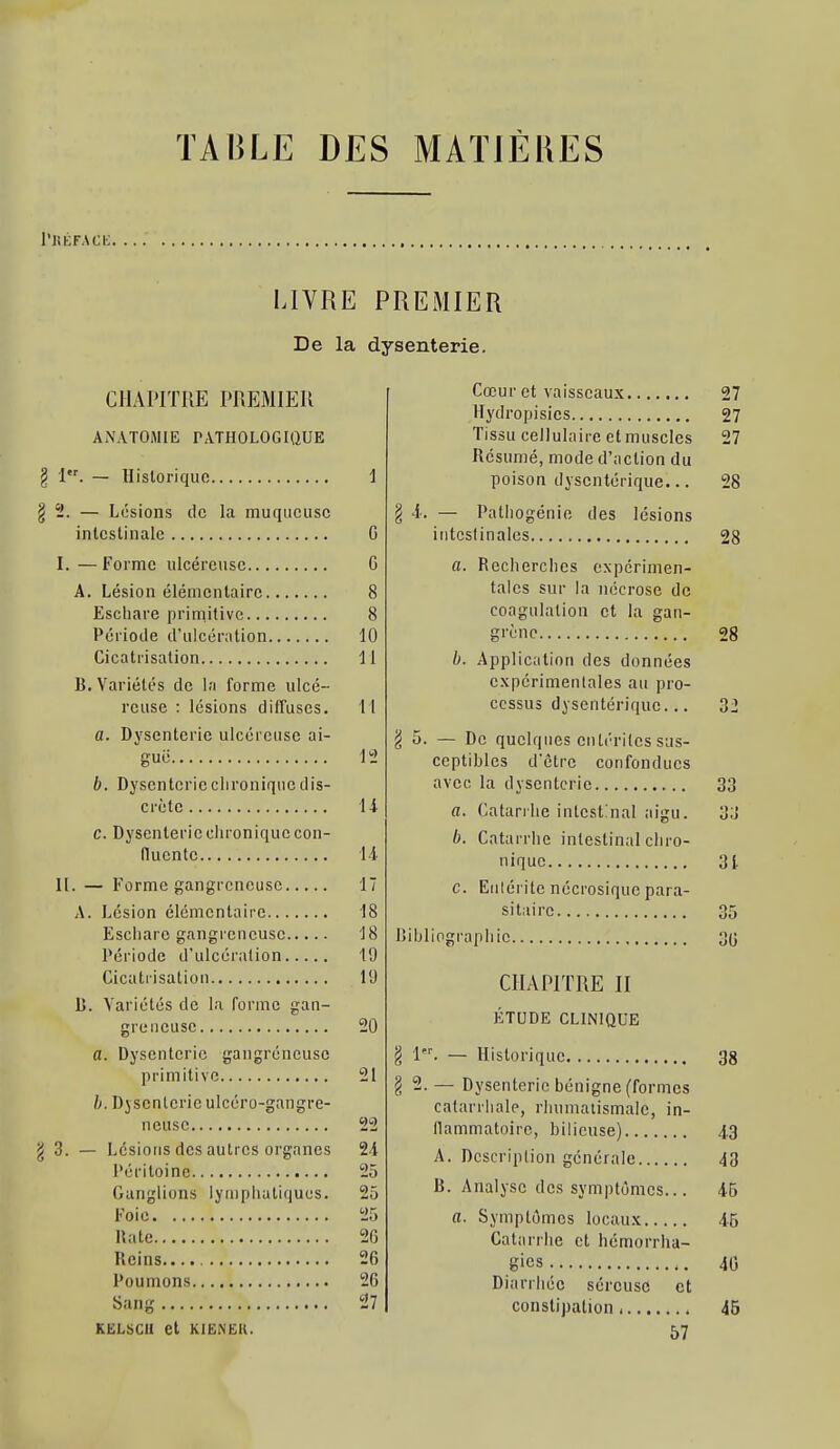 l'KKFACi: LIVRE PREMIER De la dysenterie. CHAPITRE PREMIER ANATOSIIE PATHOLOGIQUE 1. — Historique 2. — Lésions de la muqueuse intestinale I. —Forme ulcéreuse A. Lésion élémentaire Eschare primitive Période d'ulcération Cicatrisation B. Variétés de la forme ulcé- reuse : lésions diffuses. a. Dysenterie ulcéreuse ai- rue. b. Dysenterieclironique dis- crète c. Dysenterie chronique con- (lucntc II. - Forme gangreneuse. Lésion élémentaire... Eschare gangreneuse. Période d'ulcération. Cicatrisation Jj. Variétés de la forme san- a. Dysenterie primitive h. Dysenterie ulcéro-gangre- neuse g 3. — Lésions des autres organes Péritoine Ganglions lymphatiques. Foie nate Reins.. Poumons Sang KELijCU et KIENËK. 0 G 8 8 10 11 11 12 14 l-i 17 18 18 19 19 20 21 22 24 25 25 25 20 26 26 27 Cœur et vaisseaux Hydropisies Tissu cellulaire et muscles Résumé, mode d'action du poison dysentérique... § 4. — Pathogénie des lésions iutcslinalcs. a. Recherches expérimen- tales sur la nécrose de coagulation et la gan- grène b. Application des données expérimentales au pro- cessus dysentérique... . — De quelques entérites sus- ceptibles d'être confondues avec la dysenterie a. Catanlie intestinal aigu. b. Catarrhe intestinal cliro- nique c. Entérite nécrosique para- sitaire. Dibliographie. § 1' CHAPITRE II ÉTUDE CLINIQUE — Historique Dysenterie bénigne (formes catarrhale, rhumatismale, in- llammatoirc, bilieuse) A. Description générale B. Analyse des symptômes... a. Symptômes locaux Catarrhe et hémorrha- gies Diarrhée séreuse et constipation, 57