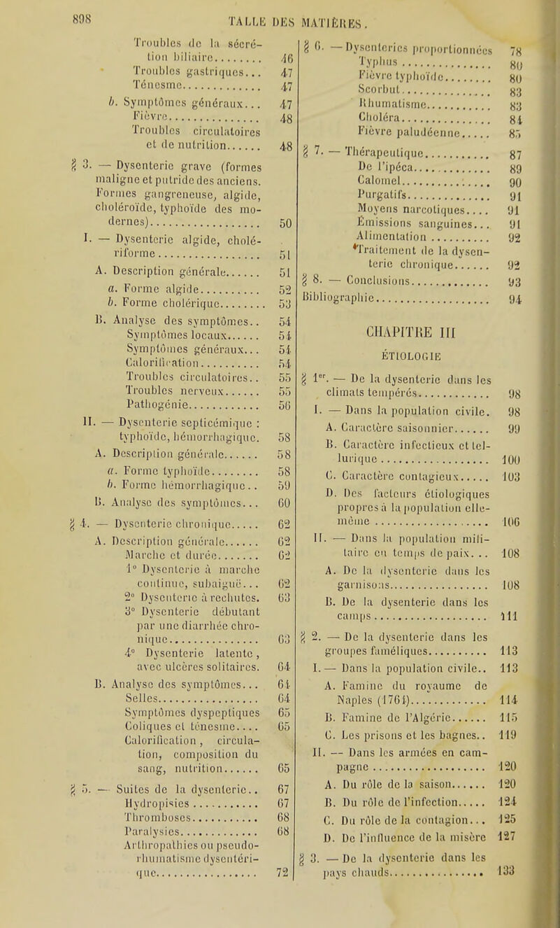 Tniublcs lie 1,1 sécré- lioii biliaire Troubles ijastriqucs... Téncsmc h. Symptômes généraux... Fiovri! Troubles circulatoires et (le nutrition 3. — Dysenterie grave (formes maligne et putride des anciens. Formes gangreneuse, algide, cboléroïde, typhoïde des mo- dernes) I. — Dysenterie algide, cholé- riforme A. Description générale a. Forme algide b. Forme cholérique 1). Analyse des symptômes.. Symptômes locau.\ Symptômes généraux... Calorilicatiou Troubles circulatoires.. Troubles nerveux Patliogcnie 11- — Dysenterie scpticémique : typhoïde, liémorrlingique. A. Description générale «. Forme typhoïde /). Forme liémorrhagique.. U. Analyse des symptômes... ^ — Dysenterie chronifiuc A. Description générale Marche et durée 1° Dysenterie à marche continue, subaigue... 2° Dysenterie ;ï rechutes. '6° Dysenterie débutant par une diarrhée chro- ni(iue 4° Dysenterie latente, avec ulcères solitaires. B. Analyse des symptômes... Selles Symptômes dyspeptiques Coliques et ténesuie Calorification, circula- tion, composition du sang, nutrition ji ô. — Suites de la dysenterie.. Hydroiiisies Thromboses Paralysies Arthropalhies ou pseudo- rhumatisme dyscntéri- (luc DKS MATIÈRES. ■U Al 1' 47 48 48 50 51 51 52 53 54 54 54 54 55 55 56 58 58 58 5'J GO 62 G2 02 02 03 03 04 Gi 04 05 05 05 67 07 08 08 72 g 0. — Dysenteries proportionnées 78 ''■.VP'»s 80 Fièvre typhoïrlc go Scorbut 83 illiumatisme 83 Choléra 8i Fièvre paludéenne H:> g 7. ~ Thérapeutique 87 De l'ipéca 89 Caloinel go Purgatifs 91 Moyens narcotiques 91 Émissions sanguines... 91 Alimentation 92 *Traitement de la dysen- terie chronique 92 § 8. — Conclusions 93 Bibliographie 94 CHAPITRE III ÉTIOLOGIE g 1. — De la dysenterie dans les climats tempérés I. — Dans la population civile, A. Caractère saisonnier B. Caractère infectieux et lel- luiique C. Caractère contagieux D. Des facteurs étiologiques propres à la population elle- inùme II. — Dans la population mili- taire en temps île paix. .. A. De la dysenterie dans les garnisons B. De la dysenterie dans les camps — De la dysenterie dans les groupes faméliques I.— Dans la population civile.. A. Famine du royaume de Naples (1701) 98 98 99 iOO 103 D. Famine de l'Algérie. C. Les prisons et les bagnes.. II. — Dans les armées en cam- pagne A. Du rôle de la saison B. Du rôle de l'infection C. Du rôle de la contagion... D. De riniluence de la misère g 3. — De la dysenterie dans les j)ays chauds 100 108 108 111 113 113 H4 115 119 120 120 124 125 127 133