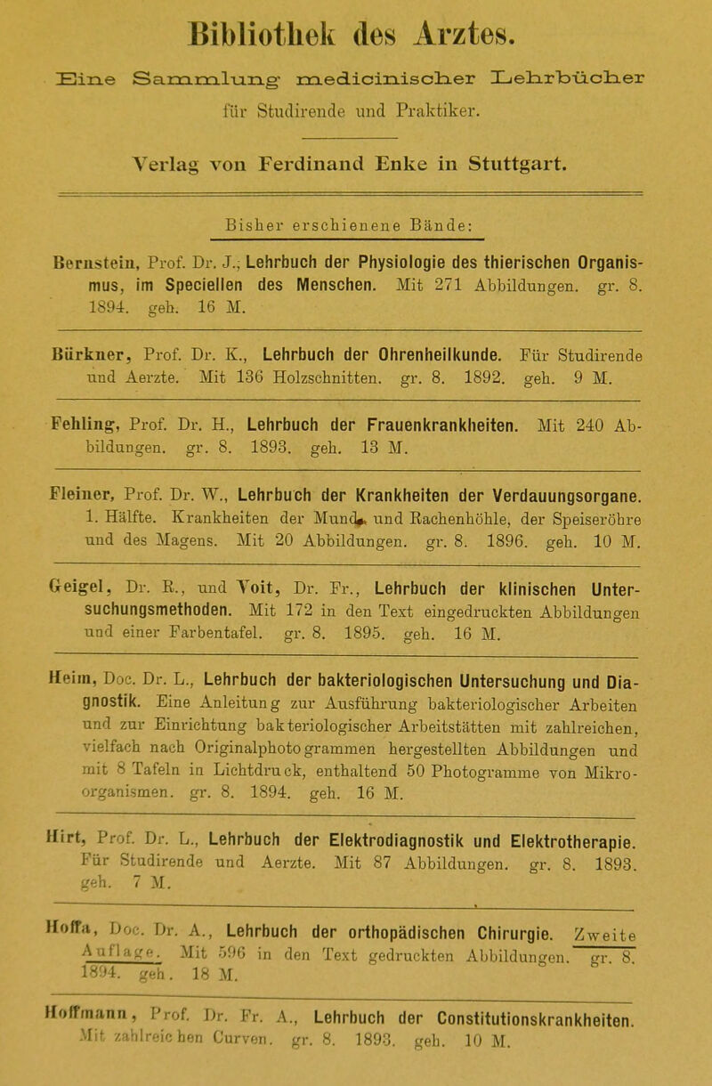 Eine Sam rciliang znedicinisclier Hielixloüclier für Studirende und Praktiker. Verlag von Ferdinand Enke in Stuttgart. Bisher erschienene Bände: Bernstein, Prof. Dr. J.; Lehrbuch der Physiologie des thierischen Organis- mus, Im Speclellen des Menschen. Mit 271 Abbildungen, gr. 8. 1894. geb. 16 M. Bürkner, Prof. Dr. K., Lehrbuch der Ohrenheilkunde. Für Studirende und Aerzte. Mit 136 Holzschnitten, gr. 8. 1892. geh. 9 M. Fehling, Prof. Dr. H., Lehrbuch der Frauenkrankheiten. Mit 240 Ab- bildungen, gr. 8. 1893. geh. 13 M. Fleiner, Prof. Dr. W., Lehrbuch der Krankhelten der Verdauungsorgane. 1. Hälfte. Krankheiten der Mund#, und Eachenhöhle, der Speiseröhre und des Magens. Mit 20 Abbildungen, gr. 8. 1896. geh. 10 M. Geigel, Dr. R., und Toit, Dr. Fr., Lehrbuch der klinischen Unter- suchungsmethoden. Mit 172 in den Text eingedruckten Abbildungen und einer Farbentafel, gr. 8. 1895. geh. 16 M. Heim, Doe. Dr. L., Lehrbuch der bakteriologischen Untersuchung und Dia- gnostik. Eine Anleitung zur Ausführung bakteriologischer Arbeiten und zur Einrichtung bakteriologischer Arbeitstätten mit zahlreichen, vielfach nach Originalphoto grammen hergestellten Abbildungen und mit 8 Tafeln ia Lichtdruck, enthaltend 50 Photogramme von Mikro- organismen, gr. 8. 1894. geh. 16 M. Hirt, Prof. Dr. L., Lehrbuch der Elektrodiagnostik und Elektrotherapie. Für Studirende und Aerzte. Mit 87 Abbildungen, gr. 8. 1893. geh. 7 M. Hoffrt, Doc. Dr. A., Lehrbuch der orthopädischen Chirurgie. Zweite ^^^^''-^K^^- Mit 596 in den Text gedruckten Abbildungen, sv 8 1894. geh. 18 M. Hoffmann, Prof. Dr. Fr. A., Lehrbuch der Constitutlonskrankhelten. Mit zahlreichen Curven. gr. 8. 1893. geh. 10 M.