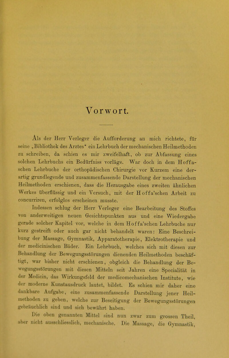 Vorwort. Als der Herr Verleger die Aufforderung an mich richtete, für seine „Bibliothek des Arztes ein Lehrbuch der mechanischen Heilmethoden zu schreiben, da schien es mir zweifelhaft, ob zur Abfassung eines solchen Lehrbuchs ein Bedürfniss vorläge. War doch in dem Hoffa- schen Lehrbuche der orthopädischen Chirurgie vor Kurzem eine der- artig grundlegende und zusammenfassende Darstellung der mechanischen Heilmethoden erschienen, dass die Herausgabe eines zweiten ähnlichen Werkes überflüssig und ein Versuch, mit der Hoffa'schen Arbeit zu concumren, erfolglos erscheinen musste. Indessen schlug der Herr Verleger eine Bearbeitung des Stoffes von anderweitigen neuen Gesichtspunkten aus und eine Wiedergabe gerade solcher Kapitel vor, welche in dem Hoffa'schen Lehrbuche nur kurz gestreift oder auch gar nicht behandelt waren: Eine Beschrei- bung der Massage, Gymnastik, Apparatotherapie, Elektrotherapie und der medicinischen Bäder. Ein Lehrbuch, welches sich mit diesen zur Behandlung der Bewegungsstörungen dienenden Heilmethoden beschäf- tigt, war bisher nicht erschienen, obgleich die Behandlung der Be- wegungsstörungen mit diesen Mitteln seit Jahren eine Specialität in der Medicin, das Wirkungsfeld der medicomechanischen Institute, wie der moderne Kunstausdruck lautet, bildet. Es schien mir daher eine dankbare Aufgabe, eine zusammenfassende Darstellung jener Heil- methoden zu geben, welche zur Beseitigung der Bewegungsstörungen gebräuchlich sind und sich bewährt haben. Die oben genannten Mittel sind nun zwar zum grossen Theil, aber nicht ausschliesslich, mechanische. Die Massage, die Gymnastik,