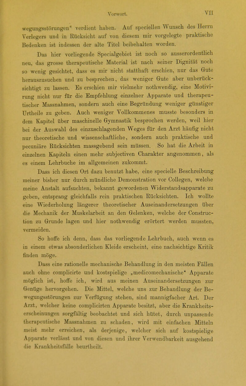 Wegungsstörungen verdient liaben. Auf speciellen Wunsch des Herrn Verlegers und in Rücksicht auf von diesem mir vorgelegte praktische Bedenken ist indessen der alte Titel beibehalten worden. Das hier vorHegende Specialgebiet ist noch so ausserordentlich neu, das grosse therapeutische Material ist nach seiner Dignität noch so wenig gesichtet, dass es mir nicht statthaft erschien, nur das Gute herauszusuchen und zu besprechen, das weniger Gute aber unberück- sichtigt zu lassen. Es erschien mir vielmehr nothwendig, eine Motivi- rung nicht nur für die Empfehlung einzelner Apparate und therapeu- tischer Massnahmen, sondern auch eine Begründung weniger günstiger Urtheile zu geben. Auch weniger Vollkommenes musste besonders in dem Kapitel über maschinelle Gymnastik besprochen werden, weü hier bei der Auswahl des einzuschlagenden Weges für den Arzt häufig nicht nur theoretische und wissenschaftliche, sondern auch praktische und pecuniäre Rücksichten massgebend sein müssen. So hat die Arbeit in einzelnen Kapiteln einen mehr subjectiven Charakter angenommen, als es einem Lehrbuche im allgemeinen zukommt. Dass ich diesen Ort dazu benutzt habe, eine specielle Beschreibung meiner bisher nur durch mündliche Demonstration vor Collegen, welche meine Anstalt aufsuchten, bekannt gewordenen Widerstandsapparate zu geben, entsprang gleichfalls rein praktischen Rücksichten. Ich wollte eine Wiederholung längerer theoretischer Auseinandersetzungen über die Mechanik der Muskelarbeit an den Gelenken, welche der Construc- tion zu Grunde lagen und hier nothwendig erörtert werden mussten, vermeiden. So hoffe ich denn, dass das vorliegende Lehrbuch, auch wenn es in einem etwas absonderlichen Kleide erscheint, eine nachsichtige Kritik finden möge. Dass eine rationelle mechanische Behandlung in den meisten Fällen auch ohne complicirte und kostspielige „medicomechanische Apparate möglich ist, hoffe ich, wird aus meinen Auseinandersetzungen zur Genüge hervorgehen. Die Mittel, welche uns zur Behandlung der Be- wegungsstörungen zur Verfügung stehen, sind mannigfacher Art. Der Arzt, welcher keine complicirten Apparate besitzt, aber die Krankheits- erscheinungen sorgfältig beobachtet und sich hütet, durch unpassende therapeutische Massnahmen zu schaden, wird mit einfachen Mitteln meist mehr erreichen, als derjenige, welcher sich auf kostspielige Afjparate verlä.sst und von diesen und ihrer Verwendbarkeit ausgehend die KrankboitsnUle beurHicilt.