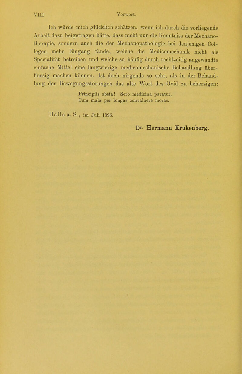 Icli würde mich glücklieb schätzen, wenn ich durch die vorliegende Arbeit dazu beigetragen hätte, dass nicht nur die Kenntniss der Mechano- therapie, sondern auch die der Mechanopathologie bei denjenigen Col- legen mehr Eingang fände, welche die Medicomechanik nicht als Specialität betreiben und welche so häufig durch rechtzeitig angewandte einfache Mittel eine langwierige medicomechanische Behandlung über- flüssig machen können. Ist doch nirgends so sehr, als in der Behand- lung der Bewegungsstörungen das alte Wort des Ovid zu beherzigen: Principiis obsta! Sero medicina paratur, Cum mala per longas convaluere moras. Halle a. S., im Juli 1896. Dr- Hermann Krukenberg.