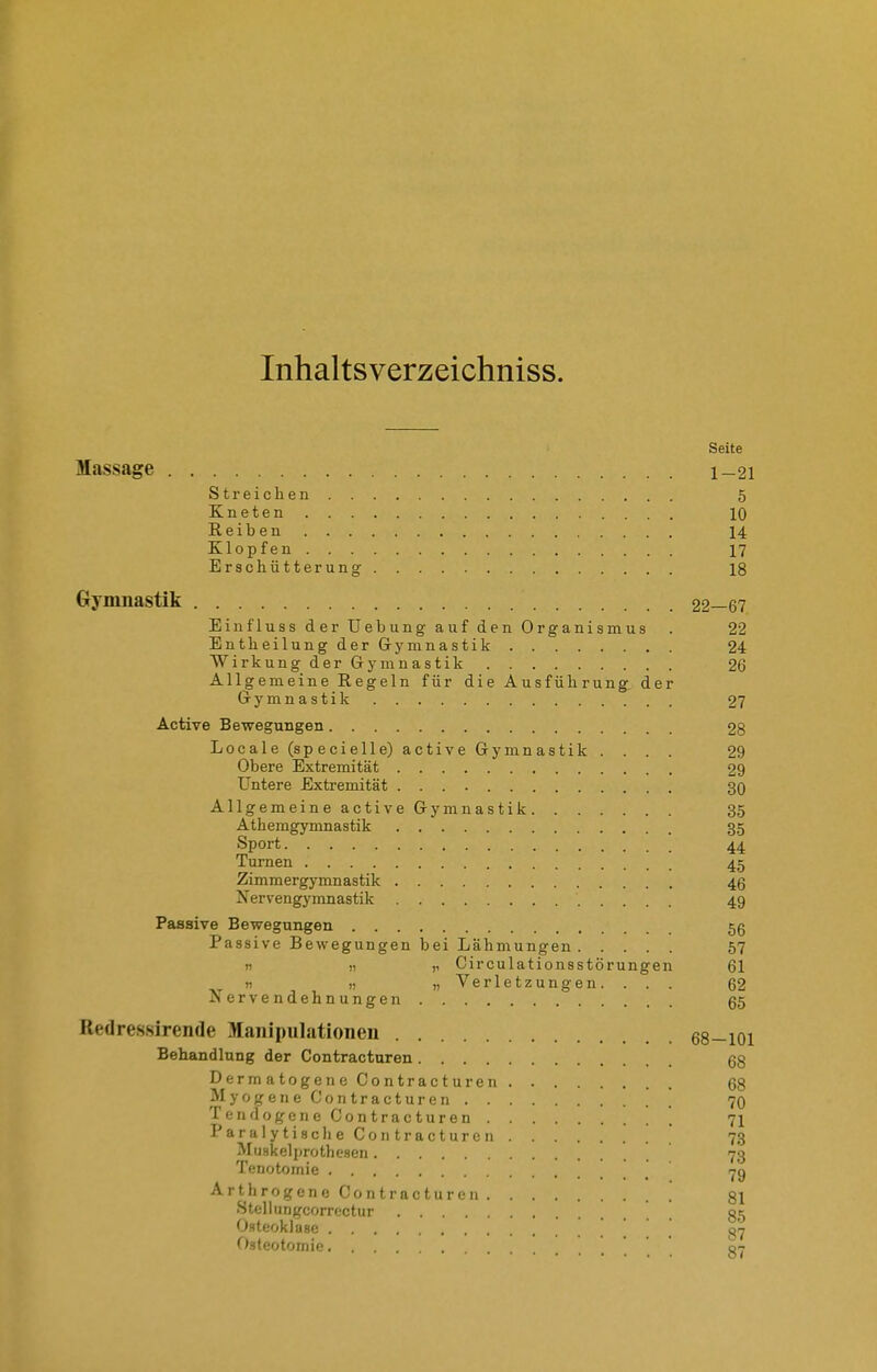 Inhaltsverzeichniss. Seite Massage l_2i Streichen 5 Kneten 10 Reiben 14 Klopfen 17 Erschütterung 18 Gymnastik 22—67 Einfluss der Uebung auf den Organismus . 22 EntheilungderGrynmastik 24 Wirkung der Gymnastik 26 Allgemeine Regeln für die Ausführung der Gymnastik 27 Active Bewegungen 28 Locale (sp ecielle) active Gymnastik .... 29 Obere Extremität 29 Untere Extremität 30 AllgemeineactiveGymnastik 35 Athemgymnastik 35 Sport 44 Turnen 45 Zimmergymnastik 46 Nervengymnastik 49 Passive Bewegungen 56 Passive Bewegungen bei Lähmungen 57 n „ „ Oirculationsstörungen 61 ti 1) „Verletzungen. .. . 62 Nervendehnungen 65 Redres-sirende Manipulationen 68-101 Behandlung der Contracturen 68 DermatogeiieContracturen. 68 Myogene Contracturen ' 70 TendogeneContracturen 71 ParalytisclieContracturen  73 MuHkelprothcHcn 73 Tenotomie -^g Arthrogcne Contracturen . 81 Stell ungcorrectur 35 Osteoklase g'j Osteotomie . 87