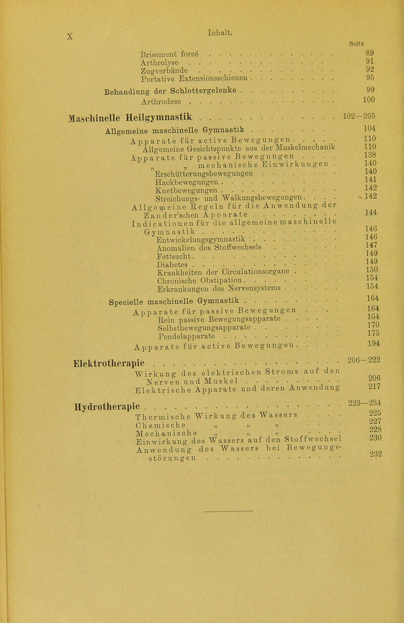 Inhalt. Seite Brisement force Arthi-olyse ... Zugverbände Portative Extcnsionsschienen Behandlung der Schlottergelenke Arthrodese Allgemeine maschinelle Gymnastik Apparate für active Bewegungen . . . . - Allgemeine Gesichtspunkte aus der Muskelmechanik Apparate für passive Bewegungen .... „ mechanische Einwirkungen . Erschütterungsbewegungen Hackbewegungen Knetbewegungen Streichungs- und Walkungsbewegungen. . . . Allgemeine Regeln für die Anwendung der Z'a u d e r'suhen A p ii a r a t e • • • Indicationen für die allgemeine maschinelle Gymnastik . . . Entwickelungsgymnastik Anomalien des Stoffwechsels Fettsucht Diabetes Krankheiten der Circulationsorgane Chronische Obstipation Erkrankungen des Nervensystems Specielle maschinelle Gymnastik Apparate für passive Bewegungen .... Rein passive Bewegungsapparate Selbstbewegungsapparate Pendelapparate Apparate für active Bewegungen Elektrotherapie Wirkung des elektrischen Stroms auf den Nerven und Muskel • • Elektrische Apparate und deren Anwendung Hydrotherapie Thermische Wirkung des Wassers . . . . Chemische „ 17  .... Mechanische „ ' r.' i Einwirkung des Wassers auf den Stoffwechsel Anwendung des Wassers bei Bewegungs- störungen 89 91 92 95 99 100 102- 205 104 110 HO 138 140 14.0 141 142 -. 142 144 146 146 147 149 149 150 154 154 164 164 104 170 X 10 194 000 206 217 223- -234 225 227 228 230 232