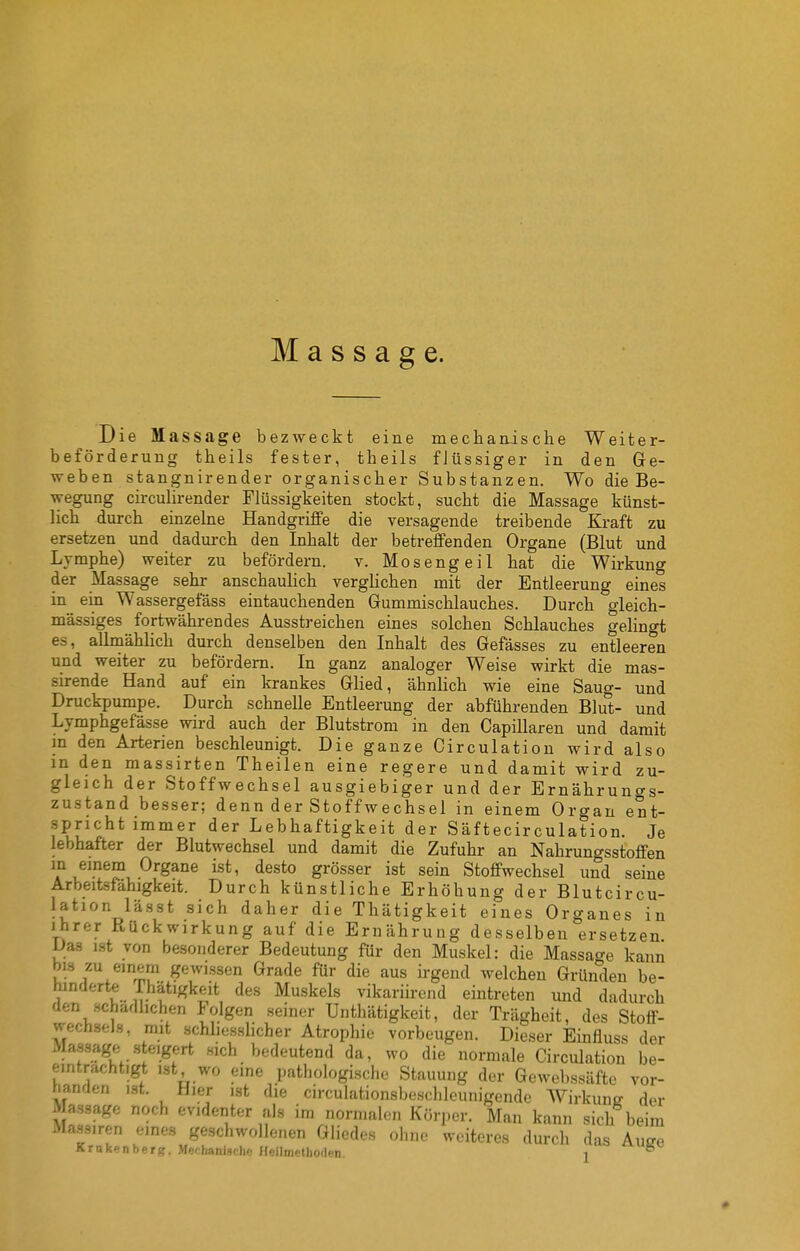 Massage. Die Massage bezweckt eine mechanische Weiter- beförderung theils fester, theils flüssiger in den Ge- weben stangnirender organischer Substanzen. Wo die Be- wegung circulirender Flüssigkeiten stockt, sucht die Massage künst- lich durch einzelne Handgriffe die versagende treibende Kraft zu ersetzen und dadurch den Inhalt der betreffenden Organe (Blut und Lymphe) weiter zu befördern. v. Mosengeil hat die Wirkung der Massage sehr anschaulich verglichen mit der Entleerung eines in ein Wassergefäss eintauchenden Gummischlauches. Durch gleich- massiges fortwährendes Ausstreichen eines solchen Schlauches gelingt es, allmählich durch denselben den Inhalt des Gefässes zu entleeren und weiter zu befördern. In ganz analoger Weise wirkt die mas- sirende Hand auf ein krankes Glied, ähnlich wie eine Saug- und Druckpumpe. Durch schnelle Entleerung der abführenden Blu't- und Lymphgefässe wird auch der Blutstrom in den Capillaren und damit m den Arterien beschleunigt. Die ganze Circulation wird also in den massirten Theilen eine regere und damit wird zu- gleich der Stoffwechsel ausgiebiger und der Ernähruncrs- zustand besser; denn der Stoffwechsel in einem Organ ent- spricht immer der Lebhaftigkeit der Säftecirculation. Je lebhafter der Blutwechsel und damit die Zufuhr an Nahrungsstoffen m einem Organe ist, desto grö.sser ist sein Stoffwechsel und seine Arbeitsfähigkeit. Durch künstliche Erhöhung der Blutcircu- lation lässt sich daher die Thätigkeit eines Organes in ihrer Rückwirkung auf die Ernährung desselben ersetzen Das ist von besonderer Bedeutung für den Muskel: die Massage kann bis zu einem gewissen Grade für die aus irgend welchen Gründen be- hinderte Thätigkeit des Muskels vikariirend eintreten und dadurch den schädlichen Folgen seiner Unthätigkeit, der Trägheit, des Stoff- wechsels, mit schliesshcher Atrophie vorbeugen. Dieser Einfluss der Massage steigert sich bedeutend da, wo die normale Circulation be- einträchtigt ist wo eine pathologische Stauung der Gewebssäfte vor- handen ist. Hier ist die circulationsbeschleunigende Wirkung der Massage noch evidenter als im normalen Körper. Man kann sich beim Mass.ren eines geschwollenen Gliedes ohne weiteres durch das Auire Krakenberg. Mechanische Heilmethoden. j *