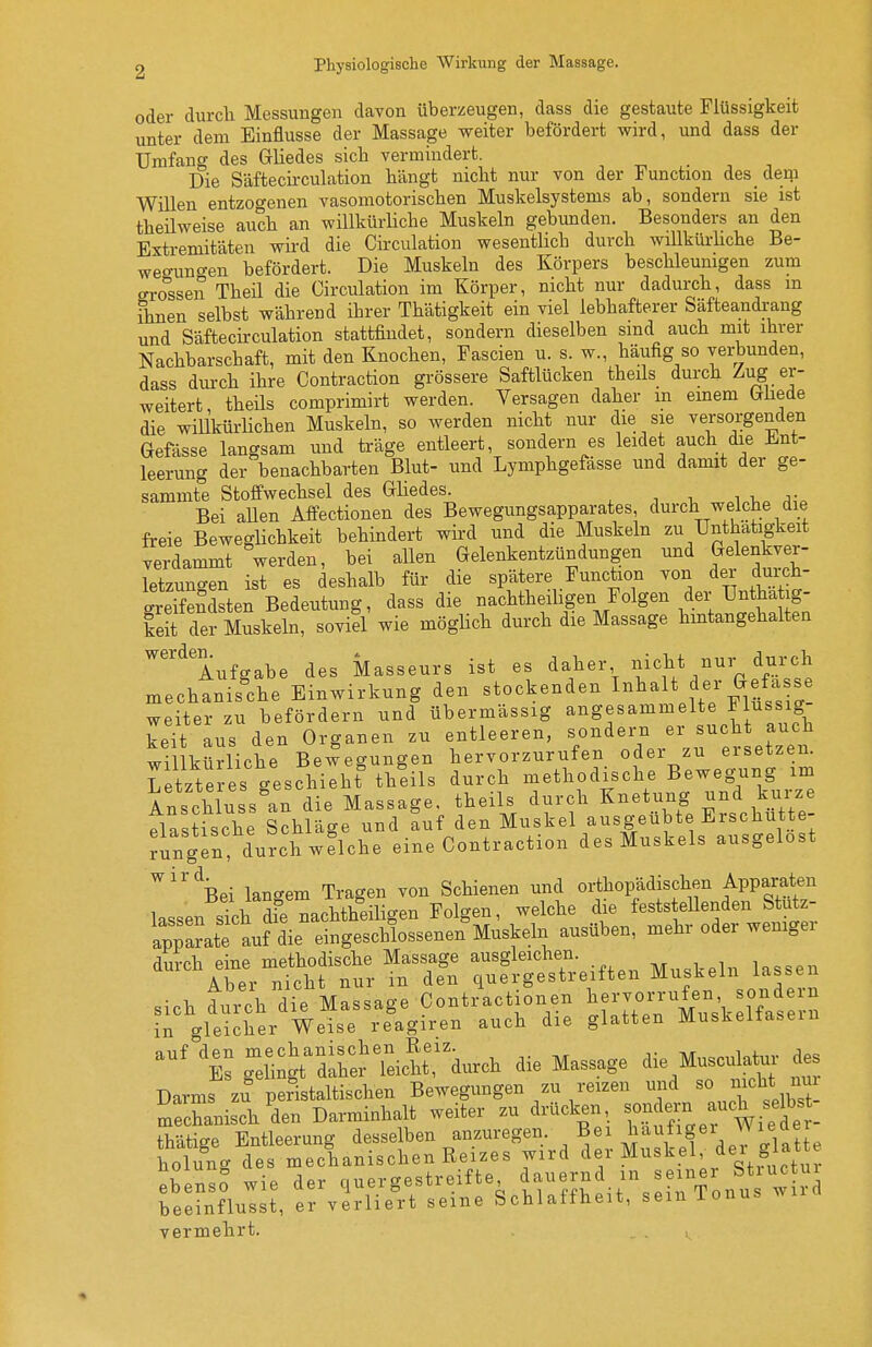 oder durcli Messungen davon überzeugen, dass die gestaute Flüssigkeit unter dem Einflüsse der Massage weiter befördert wird, und dass der Umfang des Grliedes sich vermindert. . , . Die Säftecirculation hängt nicht nur von der Function des_ derp Willen entzogenen vasomotorischen Muskelsystems ab, sondern sie ist theilweise auch an willkürliche Muskeln gebunden. Besonders an den Extremitäten wird die Circulation wesentlich durch wiUküi-hche Be- weo-uno-en befördert. Die Muskeln des Körpers beschleunigen zum ero^ssen TheU die Circulation im Körper, nicht nur dadurch, dass m ihnen selbst während ihrer Thätigkeit ein viel lebhafterer Säfteandrang und Säftecirculation stattfindet, sondern dieselben sind auch mit ihrer Nachbarschaft, mit den Knochen, Fascien u. s. w., häufig so verbunden, dass durch ihre Contraction grössere Saftlücken theils durch ^ug er- weitert theüs comprimirt werden. Versagen daher m emem (xüede die willkürlichen Muskeln, so werden nicht nur die sie versorgenden Gefässe langsam und träge entleert, sondern es leidet auch die Ent- leerung der benachbarten Blut- und Lymphgefässe und damit der ge- sammte Stoffwechsel des Gliedes. i i,^ j,-. Bei aUen Affectionen des Bewegungsapparates, durch welche die freie Beweglichkeit behindert wii-d und die Muskeln zu Unthatigkeit verdammt werden, bei allen Gelenkentzündungen und Gelenkver- letzungen ist es deshalb für die spätere Function von der duich- SeSdsten Bedeutung, dass die nachtheiligen Folgen der Untha ig- keit der Muskeln, sovid wie möglich durch die Massage hintangehalten Aufgabe des Masseurs ist es daher nicht nur durch mechanis^che Einwirkung den stockenden Inhalt f er Gefass weiter zu befördern und übermässig angesammelte Flus ig keTt aus den Organen zu entleeren, sondern er sucht auch wil küdiche Bewegungen hervorzurufen oder zu ersetzen. Letzteres geschieht theils durch methodische Bewegung im Anschluss^an die Massage, theils durch Knetung und kurze Plastische Schläge und auf den Muskel ausgeübte Erschütte- rn gen durch w flehe eine Contraction des Muskels ausgelost ''^ei langem Tragen von Schienen und orthopädischen Apparaten lassen sTch dfe nachtheiHgen Polgen, welche die fests eilenden Stutz- apparate auf ^ie eingeschlossenen Muskeln ausüben, mehr oder weniger durch eine methodische Massage ausgleichen. i-gg^n Aber nicht nur in den quergestreiften Muskeln lassen sich du/chTe Massage Contractionen ^ervon'ufen so e.n in crleicher Weise reagiren auch die glatten Muskeltasem ^^'^'e^ gXgt^ire^reicht:^durch die Massage die Musculat^- des Darms zu%eristaltischen Bewegungen zu reizen und J^cU nm mechanisch den Darminhalt weiter zu drücken, sondern auch selb^^^^^ thätiee Entleerung desselben anzuregen. Bei haufigei Wietter holulg des mechanischen Reizes wird der Muskel, der glatt ebenso wie der quergestreifte tr?f'S^it\eirfonu w rJ beeinflusst, er verliert seine Schlaffheit, sein ionus wi vermehrt. «