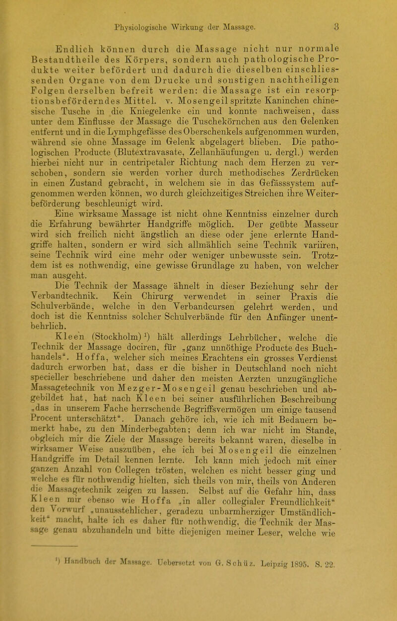 Endlich können durch die Massage nicht nur normale Bestaudtheile des Körpers, sondern auch pathologische Pro- dukte weiter befördert und dadurch die dieselben einschlies- senden Organe von dem Drucke und sonstigen nachtheiligen Folgenderselben befreit werden: die Massage ist ein resorp- tionsbeforderndes Mittel, v. Mosengeil spritzte Kaninchen chine- sische Tusche in die Kniegelenke ein und konnte nachweisen, dass unter dem Einflüsse der Massage die Tuschekörnchen aus den Gelenken entfernt und in die Lymphgefdsse des Oberschenkels aufgenommen wurden, während sie ohne Massage im Gelenk abgelagert blieben. Die patho- logischen Producte (Blutextravasate, Zellanhäufungen u. dergl.) werden hierbei nicht nur in centripetaler Richtung nach dem Herzen zu ver- schoben, sondern sie werden vorher durch methodisches Zerdrücken in einen Zustand gebracht, in welchem sie in das Gefässsystem auf- genommen werden können, wo durch gleichzeitiges Streichen ihre Weiter- beförderung beschleunigt wird. Eine wirksame Massage ist nicht ohne Kenntniss einzelner durch die Erfahrung bewährter Handgriffe möglich. Der geübte Masseur wii'd sich freilich nicht ängstlich an diese oder jene erlernte Hand- griffe halten, sondern er wird sich allmählich seine Technik variiren, seine Technik wird eine mehr oder weniger unbewusste sein. Trotz- dem ist es nothwendig, eine gewisse Grundlage zu haben, von welcher man ausgeht. Die Technik der Massage ähnelt in dieser Beziehung sehr der Verbandtechnik. Kein Chirurg verwendet in seiner Praxis die Schulverbände, welche in den Yerbandcursen gelehrt werden, und doch ist die Kenntniss solcher Schulverbände für den Anfänger unent- behrlich. Kleen (Stockholm)^) hält allerdings Lehrbücher, welche die Technik der Massage dociren, für „ganz unnöthige Producte des Buch- handels. Hoffa, welcher sich meines Erachtens ein grosses Verdienst dadurch erworben hat, dass er die bisher in Deutschland noch nicht specieller beschriebene und daher den meisten Aerzten unzugängliche Massagetechnik von Mezger-Mo sengeil genau beschrieben und ab- gebildet hat, hat nach Kleen bei seiner ausführlichen Beschreibung -das in unserem Fache herrschende Begriffsvermögen um einige tausend Procent unterschätzt. Danach gehöre ich, wie ich mit Bedauern be- merkt habe, zu den Minderbegabten; denn ich war nicht im Stande, obgleich mir die Ziele der Massage bereits bekannt waren, dieselbe in wirksamer Weise auszuüben, ehe ich bei Mosengeil die einzelnen Handgriffe im Detail kennen lernte. Ich kann mich jedoch mit einer ganzen Anzahl von Collegen trösten, welchen es nicht besser ging und welche es für nothwendig hielten, sich theils von mir, theils von Anderen die Massagetechnik zeigen zu lassen. Selbst auf die Gefahr hin, dass Kleen mir ebenso wie Hoffa „in aller collegialer Freundlichkeit den ^Vorwurf „unaus.stehlicher, geradezu unbarmherziger Umständlich- keit macht, halte ich es daher für nothwendig, die Technik der Mas- sage genau abzuhandeln und bitte diejenigen meiner Leser, welche wie ') Handbuch der Massage, üebersetzt von G. Schüz. Leipzig 1895. S. 22.