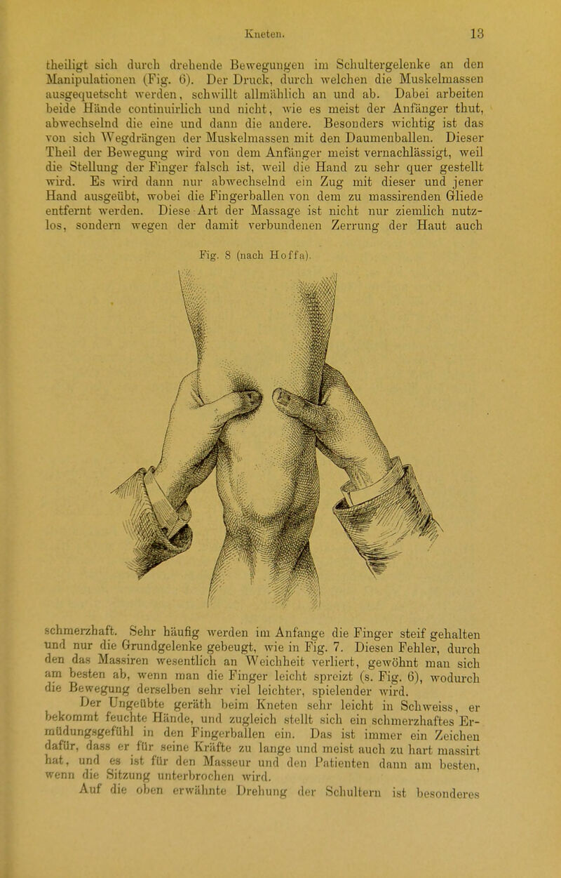 theüigt sich durch drehende Bewegungen im Schultergelenke an den Manipulationen (Fig. 6). Der Druck, durch Mielchen die Muskelmassen ausgequetscht werden, schwillt allmählich an und ab. Dabei arbeiten beide Hände continuirlich und nicht, wie es meist der Anfänger thut, abwechselnd die eine und dann die andere. Besonders wichtig ist das von sich Wegdrängen der Muskelmassen mit den Daumenballeu. Dieser Theil der Bewegung wird von dem Anfänger meist vernachlässigt, weil die Stellung der Finger falsch ist, weil die Hand zu sehr quer gestellt wird. Es Avird dann nur abwechselnd ein Zug mit dieser und jener Hand ausgeübt, wobei die Fingerballen von dem zu massirenden Gliede entfernt werden. Diese Art der Massage ist nicht nur ziemlich nutz- los, sondern wegen der damit verbundenen Zerrung der Haut auch Fig. 8 (nach Hoffa). schmerzhaft. Sehr häufig werden im Anfange die Finger steif gehalten und nur die Grundgelenke gebeugt, wie in Fig. 7. Diesen Fehler, durch den das Massiren wesentlich an Weichheit verliert, gewöhnt man sich am besten ab, wenn man die Finger leicht spreizt (s. Fig. 6), wodurch die Bewegung derselben sehr viel leichter, spielender wird. Der Ungeübte geräth beim Kneten sehr leicht in Schweiss, er bekommt feuchte Hände, und zugleich stellt sich ein sclimerzhaftes Er- müdungsgefühl in den Fingerballen ein. Das ist immer ein Zeichen dafür, dass er für seine Kräfte zu lange und meist auch zu hart massirt hat, und es ist für den Masseur und den Patienten dann am besten, wenn die Sitzung unterbrochen Avird. ' Auf die oben erwälinte Dreliung der Schultern ist besonderes