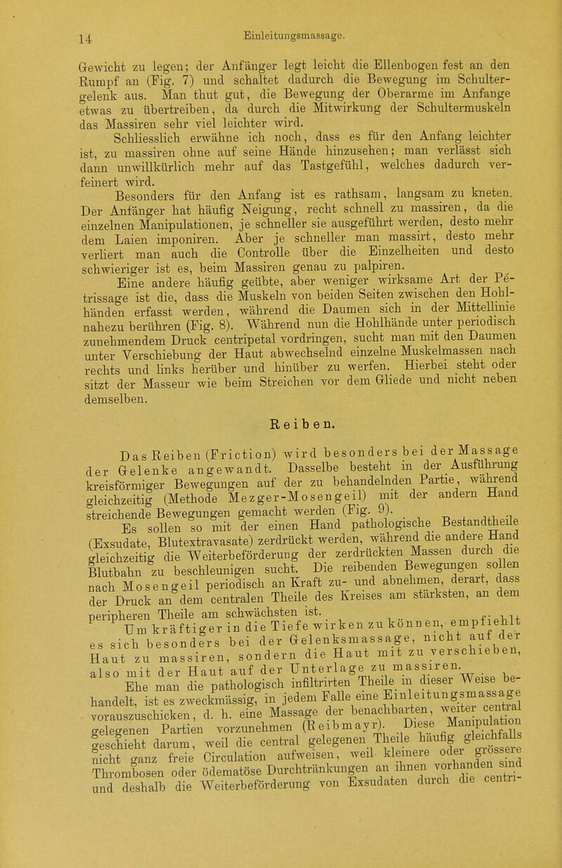 Gewicht zu legen; der Anfänger legt leicht die Ellenbogen fest an den Rumpf an (Fig. 7) und schaltet dadurch die Bewegung im Schulter- gelenk aus. Man thut gut, die Bewegung der Oberarme im Anfange etwas zu übertreiben, da durch die Mitwirkung der Schultermuskeln das Massiren sehr viel leichter wird. Schliesslich erwähne ich noch, dass es für den Anfang leichter ist, zu massiren ohne auf seine Hände hinzusehen; man verlässt sich dann unwillkürlich mehr auf das Tastgefühl, welches dadurch ver- feinert wird. Besonders für den Anfang ist es rathsam, langsam zu kneten. Der Anfänger hat häufig Neigung, recht schnell zu massiren, da die einzelnen Manipulationen, je schneller sie ausgeführt werden, desto mehr dem Laien imponiren. Aber je schneller man massirt, desto mehr verliert man auch die ControUe über die Einzelheiten und desto schwieriger ist es, beim Massiren genau zu palpiren. Eine andere häufig geübte, aber weniger wirksame Art der Pe'- trissage ist die, dass die Muskeln von beiden Seiten zwischen den Hohl- händen erfasst werden, während die Daumen sich in der Mittellmie nahezu berühren (Fig. 8). Während nun die Hohlhände unter periodisch zunehmendem Druck centripetal vordringen, sucht man mit den Daumen unter Verschiebung der Haut abwechselnd einzelne Muskelmassen nach rechts und links herüber und hinüber zu werfen. Hierbei steht oder sitzt der Masseur wie beim Streichen vor dem Ghede und nicht neben demselben. Reiben. Das Reiben (Friction) wird besonders bei der Massage der Gelenke angewandt. Dasselbe besteht in der Ausführung kreisförmiger Bewegungen auf der zu behandelnden Partie waln-end gleichzeitig (Methode Mezger-Mo seng eil) mit der andern Hand streichende Bewegungen gemacht werden (Flg. 9). Es sollen so mit der einen Hand pathologische Bestandtheüe (Exsudate, Blutextravasate) zerdrückt werden, während die andere Hand Gleichzeitig die Weiterbeförderung der zerdrückten Massen durch die Blutbahn zu beschleunigen sucht. Die reibenden Bewegungen so len nach Mosengeil periodisch an Kraft zu- und abnehmen, derart, dass der Druck an dem centralen Theile des Kreises am stärksten, an dem peripheren Theile am schwächsten ist. i-,-^i,if Um kräftiger in die Tiefe wirken zu können, empfiehlt es sich besonders bei der Gelenksmassage, nicht auf der Haut zu massiren, sondern die Haut mit zu verschieben, also mit der Haut auf der Unterlage zu massiren. Ehe man die pathologisch infiltrirten Theile_ m dieser Weise be- handelt, ist es zweckmässig, in jedem Falle eine Einleitungsmass^ag^^^ vorauszuschicken, d. h. eine Massage der benachbarten ^^^ite^J ^^^^^ gelegenen Partien vorzunehmen (ReibmayiO- ^ .^'ffi^^ Geschieht darum, weil die central gelegenen Theile ^^^fif/^J^f^^ nicht ganz freie Circulation aufweisen, weil ^^l^^iere odei gios eie Thrombosen oder ödematöse Durchtränkungen und deshalb die Weiterbeförderung von Exsudaten durch die centii