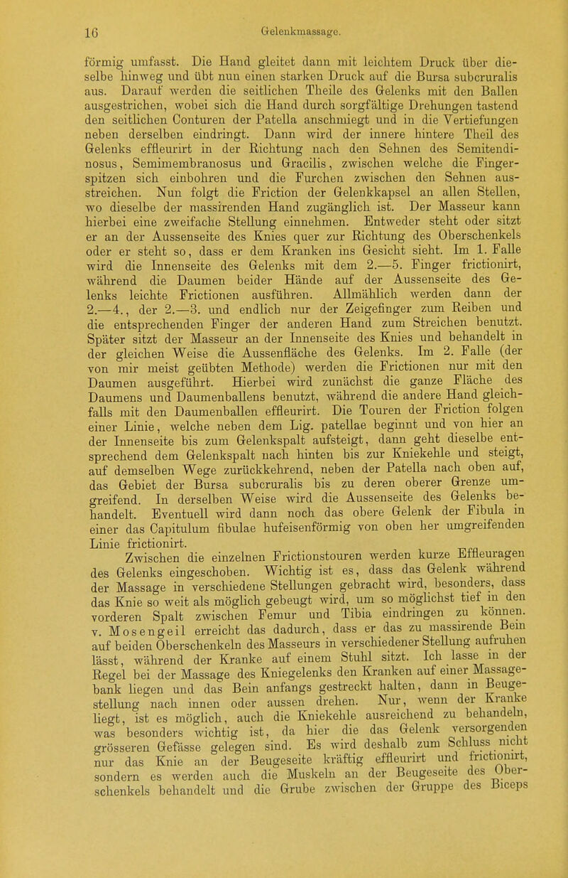 förmig umfasst. Die Hand gleitet dann mit leichtem Druck über die- selbe hinweg und übt nun einen starken Druck auf die Bursa subcruralis aus. Darauf werden die seitlichen Theile des Gelenks mit den Ballen ausgestrichen, wobei sich die Hand durch sorgfältige Drehungen tastend den seitUchen Conturen der Patella anschmiegt und in die Vertiefungen neben dei'selben eindringt. Dann wird der innere hintere Theil des Gelenks effleurirt in der Richtung nach den Sehnen des Semitendi- nosus, Semimembranosus und Gracilis, zwischen welche die Finger- spitzen sich einbohren und die Furchen zwischen den Sehnen aus- streichen. Nun folgt die Friction der Gelenkkapsel an allen Stellen, wo dieselbe der niassirenden Hand zugänglich ist. Der Masseur kann hierbei eine zweifache Stellung einnehmen. Entweder steht oder sitzt er an der Aussenseite des Knies quer zur Richtung des Oberschenkels oder er steht so, dass er dem Kranken ins Gesicht sieht. Im 1. Falle wird die Innenseite des Gelenks mit dem 2.—5. Finger frictionirt, während die Daumen beider Hände auf der Aussenseite des Ge- lenks leichte Frictionen ausführen. Allmählich werden dann der 2.—4., der 2.—3. und endlich nur der Zeigefinger zum Reiben und die entsprechenden Finger der anderen Hand zum Streichen benutzt. Später sitzt der Masseur an der Innenseite des Knies und behandelt in der gleichen Weise die Aussenfläche des Gelenks. Im 2. Falle (der von mir meist geübten Methode) werden die Frictionen nur mit den Daumen ausgeführt. Hierbei wird zunächst die ganze Fläche des Daumens und Daumenballens benutzt, während die andere Hand gleich- falls mit den Daumenballen effleurirt. Die Touren der Friction folgen einer Linie, welche neben dem Lig. patellae begmnt und von hier an der Innenseite bis zum Gelenkspalt aufsteigt, dann geht dieselbe ent- sprechend dem Gelenkspalt nach hinten bis zur Kniekehle und steigt, auf demselben Wege zurückkehrend, neben der Patella nach oben auf, das Gebiet der Bursa subcruralis bis zu deren oberer Grenze um- greifend. In derselben Weise wird die Aussenseite des Gelenks be- handelt. Eventuell wird dann noch das obere Gelenk der Fibula m einer das Capitulum fibulae hufeisenförmig von oben her umgreifenden Linie frictionirt. Zwischen die einzelnen Frictionstouren werden kurze Bftieuragen des Gelenks eingeschoben. Wichtig ist es, dass das Gelenk während der Massage in verschiedene Stellungen gebracht wird, besonders, dass das Knie so weit als möglich gebeugt wird, um so möglichst tief m den vorderen Spalt zwischen Femur und Tibia eindringen zu können. V. Mosengeil erreicht das dadurch, dass er das zu massurende Bern auf beiden Oberschenkeln des Masseurs in verschiedener SteUung aufruhen lässt, während der Kranke auf einem Stuhl sitzt. Ich lasse m der Regel bei der Massage des Kniegelenks den Kranken auf einer Massage- bank liegen und das Bein anfangs gestreckt halten, dann in Beuge- stellung nach innen oder aussen drehen. Nur, wenn der Kranke liegt, ist es möglich, auch die Kniekehle ausreichend zu behandehi, was besonders wichtig ist, da hier die das Gelenk versorgenden grösseren Gefässe gelegen sind. Es wird deshalb zum Schluss nicht nur das Knie an der Beugeseite kräftig effleurirt und frictionirt, sondern es werden auch die Muskeln an der Beugeseite des Uber- schenkels behandelt und die Grube zAvischen der Gruppe des tSiceps