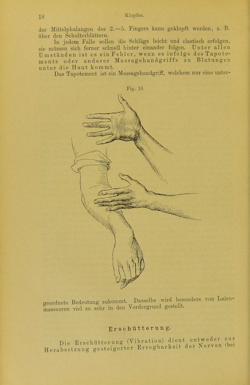 der Mittelpbalangen des 2.-5. Fingers kann geklopft werden, z. B. über den Schulterblättern. In jedem Falle sollen die Schläge leicht und elastisch erfolgen, sie müssen sich ferner schnell hinter einander folgen. Unter allen Umständen ist es ein Fehler, wenn es infolge desTapote- ments oder anderer Massagehandgriffe zu Blutungen unter die Haut kommt. Das Tapotement ist ein Massagehandgriff, welchem nur eine unter- Fig. 10. Erschütterung. zur (bei