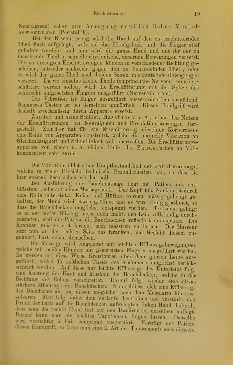 Neuralgieen) oder zur Anregung unwillkürlicher Muskel- bewegungen (Peristaltik). Bei der Erschütterung wird die Hand auf den zu erschütternden Theil flach aufgelegt, während das Handgelenk und die Finger steif gehalten werden, und nun wird die ganze Hand und mit ilir der zu massirende Theil in schnelle rhythmische, zitternde Bewegungen versetzt. Die so erzeugten Erschütterungen können in verschiedener Richtung ge- schehen, entweder senkrecht gegen den zu behandelnden Theil, oder es wird der ganze Theil nach beiden Seiten in schüttelnde Bewegungen versetzt. Da wo einzelne kleine Theile (empfindliche Nervenstämme) er- schüttert werden sollen,- wird die Erschütterung mit der Spitze des senkrecht aufgesetzten Fingers ausgeführt (NervenVibration). Die Vibration ist länger ausgeführt ausserordentlich ermüdend. Genaueres Tasten ist bei derselben unmöglich. Dieser Handgriff wird deshalb zweckmässig durch Apparate ersetzt. Zander und seine Schüler, Hasebroek u. A., haben den Nutzen der Erschütterungen bei Neuralgieen und Circulationsstörungen fest- gestellt. Zander hat für die Erschütterung einzelner Körpertheile eine Reihe von Apparaten construirt, welche die manuelle Vibration an Gleichmässigkeit und Schnelligkeit weit übertreffen. Die Erschütterungs- apparate von Ewer u. A. bleiben hinter den Zander'schen an Voll- kommenheit sehr zurück. Die Vibration bildet einen Hauptbestandtheil der Bauchmassage, welche in vieler Hinsicht technische Besonderheiten hat, so dass sie hier speciell besprochen werden soll. Bei Ausführung der Bauchmassage liegt der Patient mit ent- blösstem Leibe auf einer Massagebank. Der Kopf und Nacken ist durch eine RoUe unterstützt, Kniee und Hüften werden mässig gebeugt ge- halten, der Mund wird etwas geöffnet und es wird i-uhig geathmet, so dass die Bauchdecken möglichst entspannt werden. Trotzdem gelingt es in der ersten Sitzung meist noch nicht, den Leib vollständig durch- zukneten, weil der Patient die Bauchdecken reflectorisch anspannt. Die Kranken müssen erst lernen, sich massiren zu lassen. Der Masseur sitzt nun an der rechten Seite des Kranken, das Gesicht diesem zu- gekehrt, hart neben demselben. Die Massage wird eingeleitet mit leichten Effleuragebewegungen, welche mit beiden Händen mit gespreizten Fingern ausgeführt werden.' Es werden auf diese Weise Kreistouren über dem ganzen Leibe aus- geführt, wobei die seitKchen Theile des Abdomens möglichst berück- sichtigt werden. Auf diese nur leichte Effleurage des Unterleibs folgt eine Knetung der Haut und Muskeln der Bauch decken, welche in der Richtung des Colons vorschreitet. Darauf folgt wieder eine etwas stärkere Effleurage der Bauchdecken. Nun schliesst sich eine Effleurap-e des Dickdarm.^ an, um diesen möglichst nach dem Mastdarm hin aus- zuleeren. Man folgt dabei dem Verlaufe des Colons und verstärkt den Druck der flach auf die Bauchdecken aufgelegten linken Hand dadurch dass man die rechte Hand fest auf den Handrücken derselben aufleo-t' Darauf kann man ein leichtes Tapoteraent folgen lassen. Dasselbe wird vorsichtig h Tair comprime ausgeführt. Verträgt der Patient fliesen Handgriff, so kann mni. fine 2. Art des Tapotements anschliessen