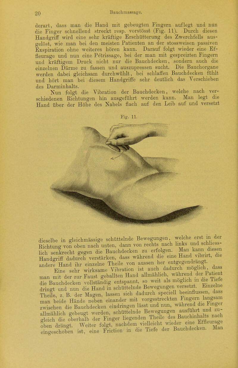 derart, dass man die Hand mit gebeugten Fingern auflegt und nun die Finger schnellend streckt resp. vorstösst (Fig. 11). Durcli diesen Handgriff wird eine sehr kräftige Erschütterung des Zwerchfells aus- gelöst, wie man bei den meisten Patienten an der stossweisen passiven Exspiration ohne weiteres hören kann. Darauf folgt wieder eine Ef- fleurage und nun eine Petrissage, bei der man mit gespreizten Fingern und kräftigem Druck nicht nur die Bauchdecken, sondern auch die einzelnen Därme zu fassen und auszupressen sucht. Die Bauchorgane werden dabei gleichsam durchwühlt, bei schlaffen Bauchdecken fühlt und hört man bei diesem Handgriffe sehr deutlich das Verschieben des Darminhalts. Nun folgt die Vibration der Bauchdecken, welche nach ver- schiedenen Richtungen hin ausgeführt werden kann. Man legt die Hand über der Höhe des Nabels flach auf den Leib auf und versetzt Fig. 11. dieselbe in gleichmässige schüttelnde Bewegungen we che erst m der Richtung von oben nach unten, dann von rechts nach Imks und schhess- hch senkrecht gegen die Bauchdecken zu erfolgen. Man kann diesen Handgriff dadurch verstärken, dass während die eme Hand vibru-t, die andere Hand ihr einzelne Theile von aussen her entgegentagt. Eine sehr wirksame Vibration ist auch dadurch ^g^^f' ^as man mit der zur Faust geballten Hand allmählich wahrend der P^t^^^ die Bauchdecken vollständig entspannt, so weit als möglich in die Tiefe dringt und nun die Hand in schüttelnde Bewegungen versetzt. E nzeine Theile, z. B. der Magen, lassen sich dadurch specieU beeinflusse da man beide Hände neben einander mit ^o/gestreckten Fmgen^an^^^^^^^^ zwischen die Bauchdecken eindringen lässt und nun, wahrend die Fingei allmählich gebeugt werden, schüttelnde Bewegungen ^^^f;;^;;* 1^^^^^ gleich die oberhalb der Finger liegenden Thei e ^es Bau bnk^ts rac^ oben drängt. Weiter folgt, ^chdem vid eicht wieder ei^^^^^^^^ eingeschoben ist, eine Friction in die Tiefe der Bauchdecken. Man