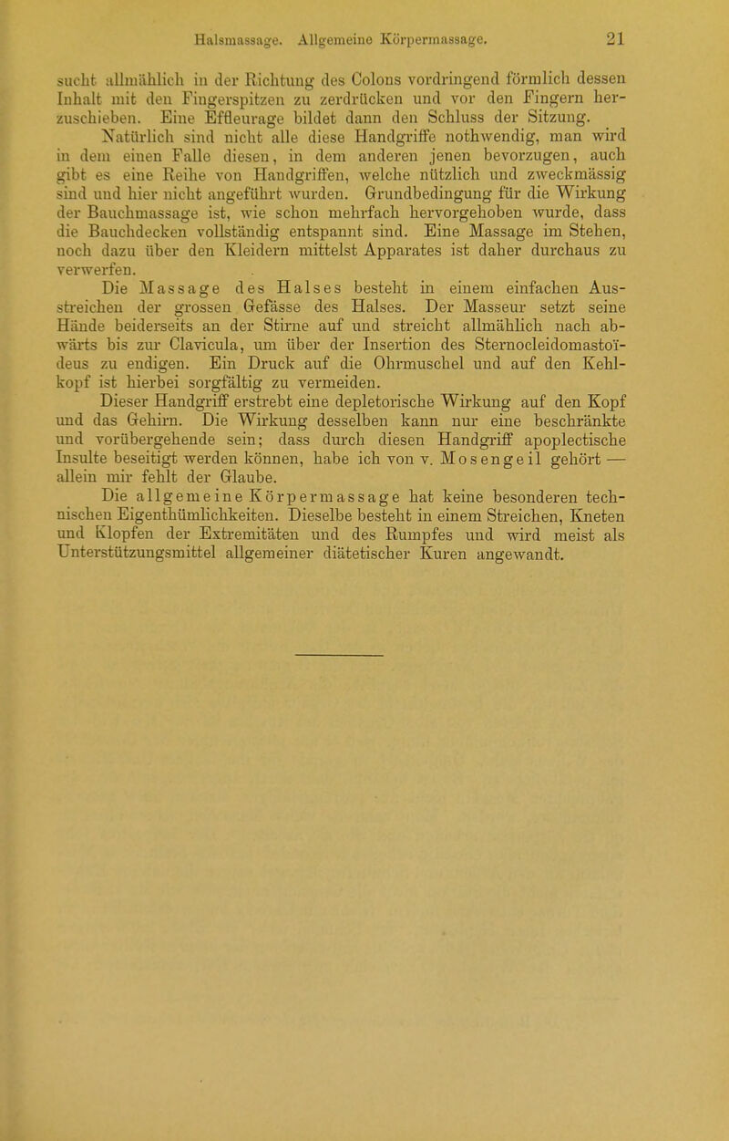 sucht allinählich in der Richtung des Colons vordringend förmlich dessen Inhalt mit den Fingerspitzen zu zerdrücken und vor den JFingern her- zuschieben. Eine Effleurage bildet dann den Schluss der Sitzung. Natürlich sind nicht alle diese Handgriffe nothwendig, man wird in dem einen Falle diesen, in dem anderen jenen bevorzugen, auch gibt es eine Reihe von Handgi'iflFen, welche nützlich und zweckmässig sind und hier nicht angeführt wurden. Grundbedingung für die Wirkung der Bauchmassage ist, wie schon mehrfach hervorgehoben wurde, dass die Bauchdecken vollständig entspannt sind. Eine Massage im Stehen, noch dazu über den Kleidern mittelst Apparates ist daher durchaus zu verwerfen. Die Massage des Halses besteht in einem einfachen Aus- sti-eichen der gTossen Gefässe des Halses. Der Masseur setzt seine Hände beiderseits an der Stirue auf und streicht allmählich nach ab- wärts bis zm- Clavicula, um über der Insertion des Sternocleidomastoi- deus zu endigen. Ein Druck auf die Ohrmuschel und auf den Kehl- kopf ist hierbei sorgfältig zu vermeiden. Dieser Handgriff erstrebt eine depletorische Wirkung auf den Kopf imd das Gehirn. Die Wirkung desselben kann nur eine beschränkte und vorübergehende sein; dass durch diesen Handgriff apoplectische Insulte beseitigt werden können, habe ich von v. Mosengeil gehört — allein mir fehlt der Glaube. Die allgemeine Körpermassage hat keine besonderen tech- nischen Eigenthümlichkeiten. Dieselbe besteht in einem Streichen, Kneten und Klopfen der Extremitäten und des Rumpfes und wird meist als Unterstützungsmittel allgemeiner diätetischer Kuren angewandt.