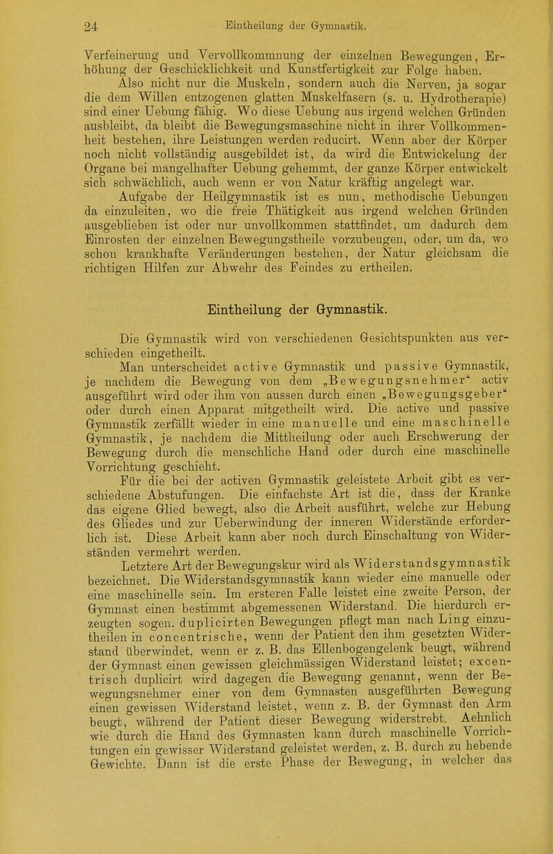 Verfeinerung und Vervollkommnung der einzelnen Bewegungen, Er- höhung der Geschicklichkeit und Kunstfertigkeit zur Folge haben. Also nicht nur die Muskeln, sondern auch die Nerven, ja sogar die dem Willen entzogenen glatten Muskelfasern (s. u. Hydrotherapie) sind einer Uebung fähig. Wo diese Uebung aus irgend welchen Gründen ausbleibt, da bleibt die Bewegungsmaschine nicht in ihrer Vollkommen- heit bestehen, ihre Leistungen werden reducirt. Wenn aber der Köi-per noch nicht vollständig ausgebildet ist, da wird die Entwickelung der Organe bei mangelhafter Uebung gehemmt, der ganze Körper entwickelt sich schwächlich, auch wenn er von Natur kräftig angelegt war. Aufgabe der Heilgymnastik ist es nun, methodische Uebungen da einzuleiten, wo die freie Thätigkeit aus irgend welchen Gründen ausgebheben ist oder nur unvollkommen stattfindet, um dadurch dem Einrosten der einzelnen Bewegungstheile vorzubeugen, oder, um da, wo schon krankhafte Veränderungen bestehen, der Natiu* gleichsam die richtigen Hilfen zur Abwehr des Feindes zu ertheilen. Eintheilung der Gymnastik. Die Gymnastik wird von verschiedenen Gesichtspunkten aus ver- schieden eingetheilt. Man unterscheidet active Gymnastik und passive Gymnastik, je nachdem die Bewegung von dem „Bewegungsnehmer activ ausgeführt wird oder ihm von aussen durch einen „Bewegungsgeber oder durch einen Apparat mitgetheilt wird. Die active und passive Gymnastik zerfällt wieder in eine manuelle und eine maschinelle Gymnastik, je nachdem die Mittheilung oder auch Erschwerung der Bewegung durch die menschhche Hand oder durch eine maschinelle Vorrichtung geschieht. Für die bei der activen Gymnastik geleistete Arbeit gibt es ver- schiedene Abstufungen. Die einfachste Art ist die, dass der Kranke das eigene Glied bewegt, also die Arbeit ausführt, welche zur Hebung des Gliedes und izur Ueberwindung der inneren Widerstände erforder- lich ist. Diese Arbeit kann aber noch durch Einschaltung von Wider- ständen vermehrt werden. Letztere Art der Bewegungskur wird als Widerstandsgymnastik bezeichnet. Die Widerstandsgymnastik kann wieder eine manuelle oder eine maschinelle sein. Im ersteren Falle leistet eine zweite Person, der Gymnast einen bestimmt abgemessenen Widerstand. Die hierdurch er- zeugten sogen, duplicirten Bewegungen pflegt man nach Ling emzu- theilen in concentrische, wenn der Patient den ihm gesetzten Wider- stand überwindet, wenn er z. B. das Ellenbogengelenk beugt, während der Gymnast einen gewissen gleichmässigen Widerstand leistet; excen- trisch duplicirt wird dagegen die Bewegung genannt, wenn der Be- wegungsnehmer einer von dem Gymnasten ausgeführten Bewegung einen gewissen Widerstand leistet, wenn z. B. der Gymnast den Arm beugt, während der Patient dieser Bewegung widerstrebt. AehnUch wie durch die Hand des Gymnasten kann durch maschinelle Vorrich- tungen ein gewisser Widerstand geleistet werden, z. B. durch zu hebende Gewichte. Dann ist die erste Phase der Bewegung, in welcher das