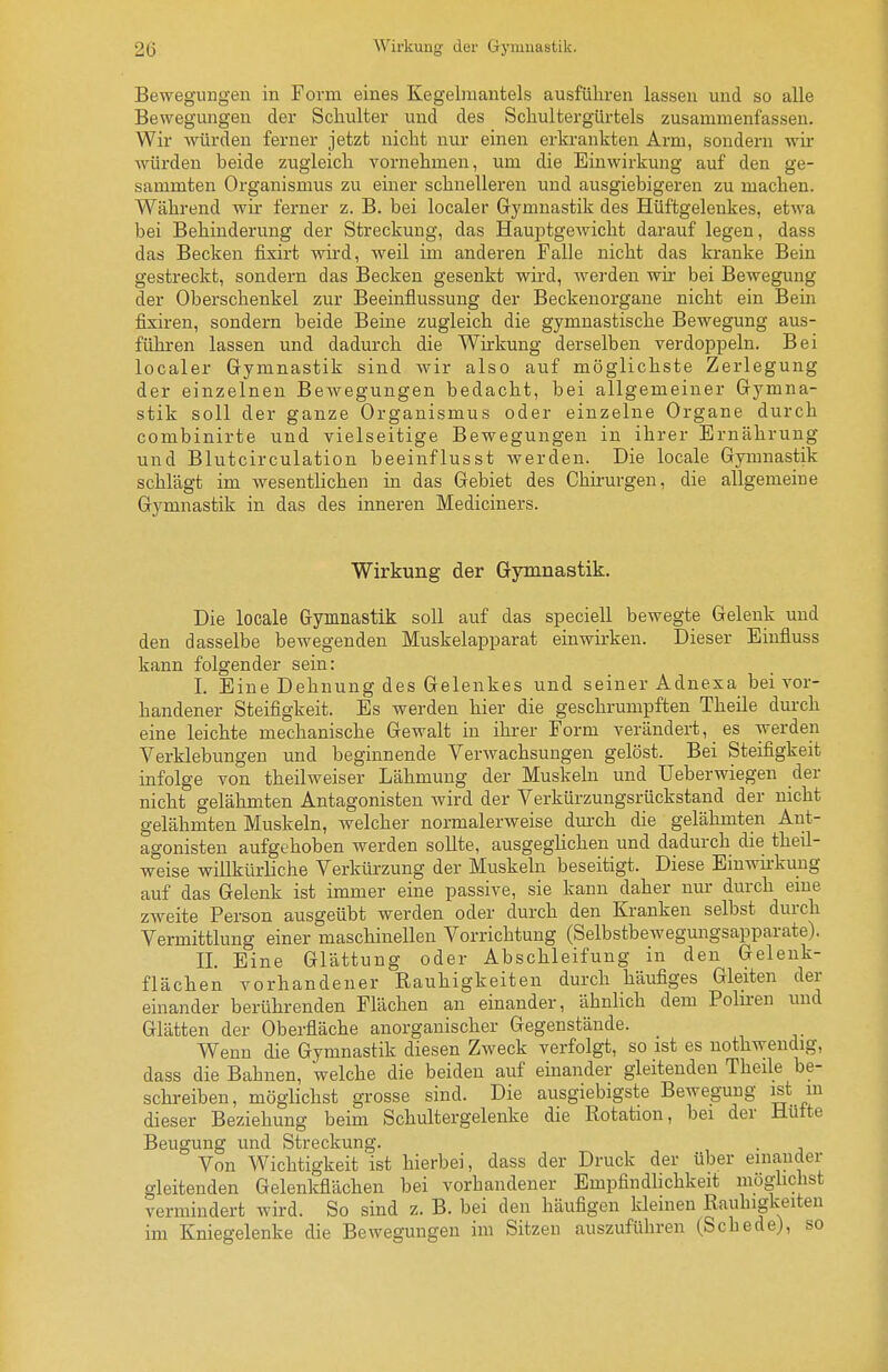 Bewegungen in Form eines Kegelmantels ausführen lassen und so alle Bewegungen der Schulter und des Schultergürtels zusammenfassen. Wir würden ferner jetzt nicht nur einen erki-ankten Arm, sondern wii- würden beide zugleich vornehmen, um die Einwirkung auf den ge- sammten Organismus zu einer schnelleren und ausgiebigeren zu machen. Während wir ferner z. B. bei localer Gymnastik des Hüftgelenkes, etwa bei Behinderung der Streckung, das HauptgeAvicht darauf legen, dass das Becken fixirt wird, weil im anderen Falle nicht das kranke Bein gestreckt, sondern das Becken gesenkt wird, werden wir bei Bewegung der Oberschenkel zur Beeinflussung der Beckeuorgane nicht ein Bein fixiren, sondern beide Beine zugleich die gymnastische Bewegung aus- führen lassen und dadurch die Wirkung derselben verdoppeln. Bei localer Gymnastik sind wir also auf möglichste Zerlegung der einzelnen Bewegungen bedacht, bei allgemeiner Gymna- stik soll der ganze Organismus oder einzelne Organe durch combinirte und vielseitige Bewegungen in ihrer Ernährung und Blutcirculation beeinflusst werden. Die locale Gymnastik schlägt im wesentlichen in das Gebiet des Chü-urgen, die allgemeine Gymnastik in das des inneren Mediciners. Wirkung der Gymnastik. Die locale Gymnastik soll auf das speciell bewegte Gelenk und den dasselbe bewegenden Muskelapparat einwirken. Dieser Einfluss kann folgender sein: I. Eine Dehnung des Gelenkes und seiner Adnexa bei vor- handener Steifigkeit. Es werden hier die geschrumpften Theile durch eine leichte mechanische Gewalt in ihrer Form verändert, es werden Verklebungen und beginnende Verwachsungen gelöst. Bei Steifigkeit infolge von theilweiser Lähmung der Muskeln und Ueberwiegen der nicht gelähmten Antagonisten wird der Verkürzungsrückstand der nicht gelähmten Muskeln, welcher normalerweise dm-ch die gelähmten Ant- agonisten aufgehoben werden sollte, ausgeglichen und dadurch die theil- weise willkürliche Verkürzung der Muskeln beseitigt. Diese Einwkkung auf das Gelenk ist immer eine passive, sie kann daher nur durch eme zweite Person ausgeübt werden oder durch den Kranken selbst durch Vermittlung einer maschinellen Vorrichtung (Selbstbewegmigsapparate). II. Eine Glättung oder Abschleifung in den Geleuk- flächen vorhandener Rauhigkeiten durch häufiges Gleiten der einander berührenden Flächen au einander, ähnlich dem Pohren und Glätten der Oberfläche anorganischer Gegenstände. Wenn die Gymnastik diesen Zweck verfolgt, so ist es nothwendig, dass die Bahnen, 'welche die beiden auf einander gleitenden Theile be- schreiben, möglichst grosse sind. Die ausgiebigste Bewegung ist m dieser Beziehung beim Schultergelenke die Rotation, bei der Hüfte Beugung und Streckung. Von Wichtigkeit ist hierbei, dass der Druck der über einander gleitenden Gelenkflächen bei vorhandener Empfindlichkeit möghchst vermindert wird. So sind z. B. bei den häufigen kleinen Rauhigkeiten im Kniegelenke die Bewegungen im Sitzen auszuführen (Schede), so