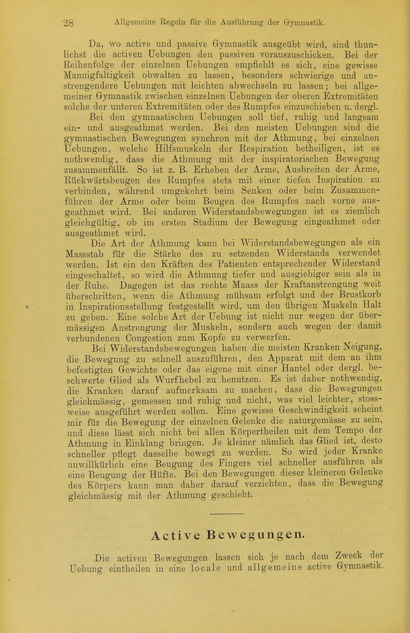 Da, wo active und passive Gymnastik ausgeübt wird, sind thun- lichst die activen Uebuugen den passiven vorauszuschicken. Bei der Reihenfolge der einzelnen Uebungen empfiehlt es sich, eine gewisse Mannigfaltigkeit obwalten zu lassen, besonders schwierige und an- strengendere Uebuugen mit leichten abwechseln zu lassen; bei allge- meiner Gymnastik zwischen einzelnen Uebungeu der oberen Extremitäten solche der unteren Extremitäten oder des Rumpfes einzuschieben u. dergl. Bei den gymnastischen Uebungen soll tief, ruhig und langsam ein- und ausgeathmet werden. Bei den meisten Uebungen sind die gymnastischen Bewegungen synchron mit der Athmung, bei einzelnen Uebungen, welche Hilfsmuskeln der Respiration betheiligen, ist es nothwendig, dass die Athmung mit der inspiratorischen Bewegung zusammenfällt. So ist z. B. Erheben der Arme, Ausbreiten der Arme, Rückwärtsbeugen des Rumpfes stets mit einer tiefen Inspiration zu verbinden, während umgekehrt beim Senken oder beim Zusammen- führen der Arme oder beim Beugen des Rumpfes nach vorne aus- geathmet wird. Bei anderen Widerstandsbewegungen ist es ziemlich gleichgültig, ob im ersten Stadium der Bewegung eingeathmet oder ausgeathmet wird. Die Art der Athmung kann bei Widerstandsbewegungen als ein Massstab für die Stärke des zu setzenden Widerstands verwendet werden. Ist ein den Kräften des Patienten entsprechender Widerstand eingeschaltet, so wird die Athmung tiefer und ausgiebiger sein als in der Ruhe. Dagegen ist das rechte Maass der Kraftanstrengung weit überschritten, wenn die Athmung mühsam erfolgt und der Brustkorb • in Inspirationsstellung festgestellt wird, um den übrigen Muskeln Halt zu geben. Eine solche Art der Uebung ist nicht nur wegen der über- mässigen Anstrengung der Muskeln, sondern auch wegen der damit verbundenen Congestion zum Kopfe zu verwerfen. Bei Widerstandsbewegungen haben die meisten Kranken Neigung, die Bewegung zu schnell auszuführen, den Apparat mit dem an ihm befestigten Gewichte oder das eigene mit einer Hantel oder dergl. be- schwerte Glied als Wurfhebel zu benutzen. Es ist daher nothwendig, die Kranken darauf aufmerksam zu machen, dass die Bewegungen gleichmässig, gemessen und ruhig und nicht, was viel leichter, stoss- weise ausgeführt werden sollen. Eine gewisse Geschwindigkeit scheint mir für die Bewegung der einzelnen Gelenke die naturgemässe zu sein, und diese lässt sich nicht bei allen Körpertheilen mit dem Tempo der Athmung in Einklang bringen. Je kleiner nämlich das Glied ist, desto schneller pflegt dasselbe bewegt zu werden. So wird jeder Kranke unwillkürlich eine Beugung des Fingers viel schneller ausführen als eine Beugung der Hüfte. Bei den Bewegungen dieser kleineren Gelenke des Körpers kann man daher darauf verzichten, dass die Bewegung gleichmässig mit der Athmung geschieht. Active Bewegungen. Die activen Bewegungen lassen sich je nach dem Zweck der Uebung eintheilen in eine locale und allgemeine active Gymnastik.