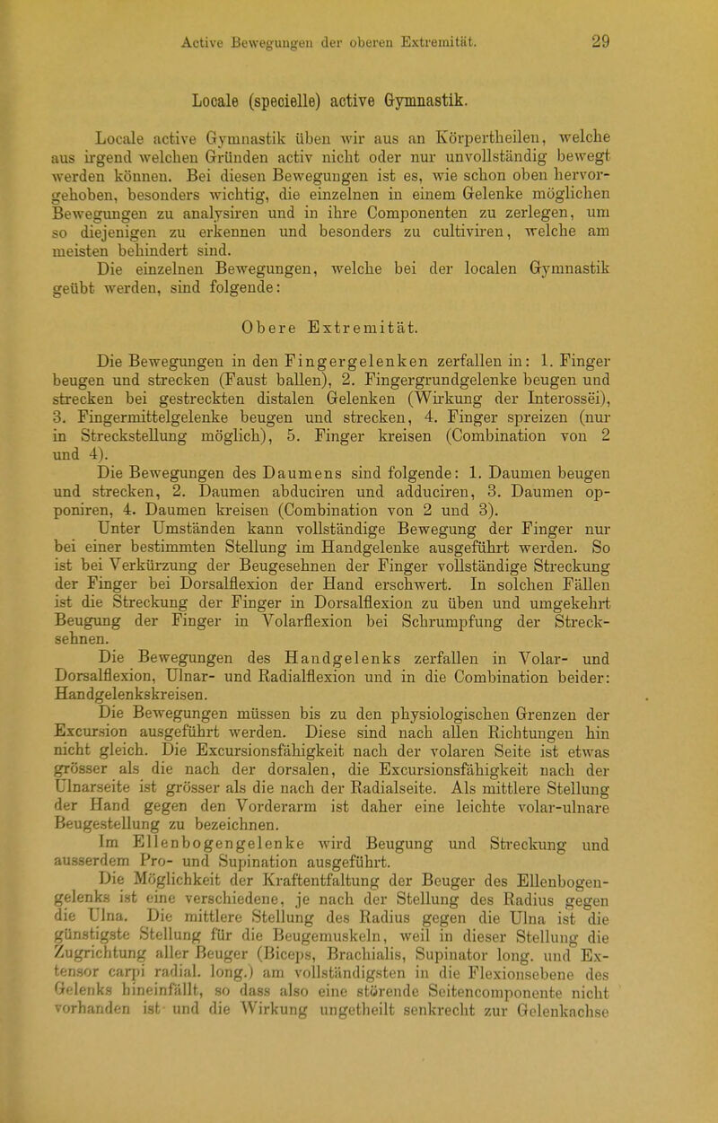 Locale (specielle) active Gymnastik. Locale active Gymnastik üben wir aus an Körpertbeilen, welche aus irgend Avelclieu Gründen activ nicht oder nur unvollständig bewegt werden können. Bei diesen Bewegungen ist es, wie schon oben hervor- gehoben, besonders wichtig, die einzelnen in einem Gelenke mögKchen Bewegungen zu analysiren und in ihre Componenten zu zerlegen, um so diejenigen zu erkennen und besonders zu cultiviren, welche am meisten behindert sind. Die einzelnen Bewegungen, welche bei der localen Gymnastik geübt werden, sind folgende: Obere Extremität. Die Bewegungen in den Fingergelenken zerfallen in: 1. Finger beugen und strecken (Faust ballen), 2, Fingergrundgelenke beugen und strecken bei gestreckten distalen Gelenken (Wu'kung der Interossei), 3. Fingermittelgelenke beugen und strecken, 4. Finger spreizen (nur in Streckstellung möglich), 5, Finger kreisen (Combination von 2 und 4). Die Bewegungen des Daumens sind folgende: 1. Daumen beugen und strecken, 2. Daumen abduciren und adduciren, 3. Daumen op- poniren, 4. Daumen kreisen (Combination von 2 und 3). Unter Umständen kann vollständige Bewegung der Finger nur bei einer bestimmten Stellung im Handgelenke ausgeführt werden. So ist bei Verkürzung der Beugesehnen der Finger vollständige Streckung der Finger bei Dorsalflexion der Hand erschwert. In solchen Fällen ist die Streckung der Finger in Dorsalflexion zu üben und umgekehrt Beugung der Finger in Volarflexion bei Schrumpfung der Streck- sehnen. Die Bewegungen des Handgelenks zerfallen in Volar- und Dorsalflexion, Ulnar- und Radialflexion und in die Combination beider: Handgelenkskreisen. Die Bewegungen müssen bis zu den physiologischen Grenzen der Excur.sion ausgeführt werden. Diese sind nach allen Richtungen hin nicht gleich. Die Excursionsfähigkeit nach der volaren Seite ist etwas grösser als die nach der dorsalen, die Excursionsfähigkeit nach der Ulnarseite ist grösser als die nach der Radialseite. Als mittlere Stellung der Hand gegen den Vorderarm ist daher eine leichte volar-ulnare Beugestellung zu bezeichnen. Im Ellenbogengelenke wird Beugung und Streckung und ausserdem Pro- und Supination ausgeführt. Die Möglichkeit der Kraftentfaltung der Beuger des Ellenbogen- gelenks ist eine verschiedene, je nach der Stellung des Radius gegen die Ulna. Die mittlere Stellung des Radius gegen die Ulna ist die günstigste Stellung für die Beugemuskeln, weil in dieser Stellung die Zugrichtung aller Beuger (Biceps, Bracliialis, Supinator long, und Ex- ten.sor carpi radial, long.) am vollständigsten in die Flexionsebene des Gelenks hineinfällt, so dass also eine störende Seitencomponente nicht vorhanden is^ und die Wirkung ungetheilt senkrecht zur Gelenkachse