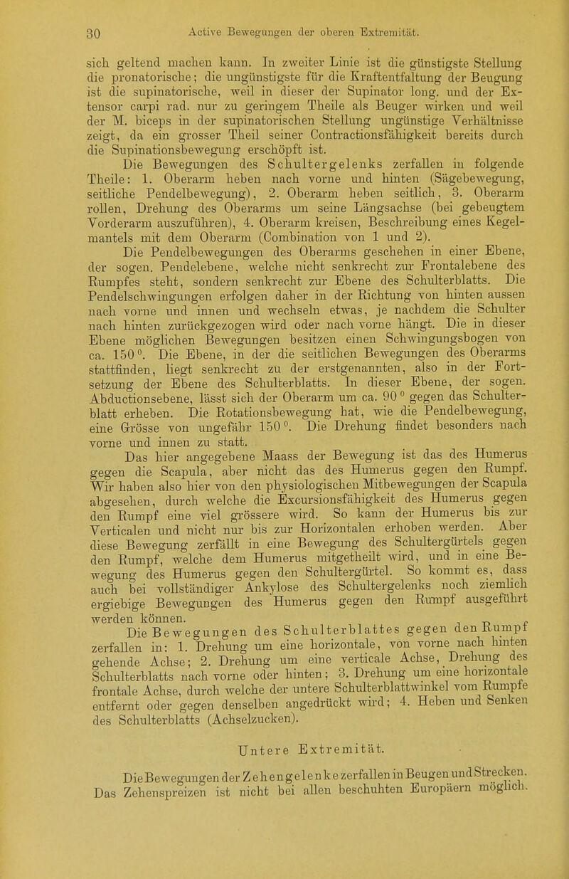 sich geltend niaclien kann. In zweiter Linie ist die günstigste Stellung die pronatorische; die ungünstigste für die Kraftentfaltung der Beugung ist die supinatorische, weil in dieser der Supinator long, und der Ex- tensor carpi rad. nur zu geringem Theile als Beuger wirken und weil der M. biceps in der supinatorischen Stellung ungünstige Verhältnisse zeigt, da ein grosser Theil seiner Contractionsfähigkeit bereits durch die Supinationsbewegung erschöpft ist. Die Bewegungen des Schultergelenks zerfallen in folgende Theile: 1. Oberarm heben nach vorne und hinten (Sägebewegung, seitliche Pendelbewegung), 2. Oberarm heben seitlich, 8. Oberarm rollen, Drehung des Oberarms um seine Längsachse (bei gebeugtem Vorderarm auszuführen), 4. Oberarm kreisen, Beschreibung eines Kegel- mantels mit dem Oberarm (Combination von 1 und 2). Die Pendelbewegungen des Oberarms geschehen in einer Ebene, der sogen. Pendelebene, welche nicht senkrecht zur Frontalebene des Rumpfes steht, sondern senkrecht zur Ebene des Schulterblatts. Die Pendelschwingungen erfolgen daher in der Richtung von hinten aussen nach vorne und innen und wechseln etwas, je nachdem die Schulter nach hinten zurückgezogen wird oder nach vorne hängt. Die in dieser Ebene möglichen Bewegungen besitzen einen Schwingungsbogen von ca. 150. Die Ebene, in der die seitlichen Bewegungen des Oberarms stattfinden, liegt senkrecht zu der erstgenannten, also in der Fort- setzung der Ebene des Schulterblatts. In dieser Ebene, der sogen. Abductionsebene, lässt sich der Oberarm um ca. 90 gegen das Schulter- blatt erheben. Die Rotationsbewegung hat, wie die Pendelbewegung, eine Grösse von ungefähr 150°. Die Drehung findet besonders nach vorne und innen zu statt. Das hier angegebene Maass der Bewegung ist das des Humerus gegen die Scapula, aber nicht das des Humerus gegen den Rumpf. Wir haben also hier von den physiologischen Mitbewegungen der Scapula abgesehen, durch welche die Excursionsfähigkeit des Humerus gegen den Rumpf eine viel grössere wird. So kann der Humerus bis zur Verticalen und nicht nur bis zur Horizontalen erhoben werden. Aber diese Bewegung zerfällt in eine Bewegung des Schultergürtels gegen den Rumpf, welche dem Humerus mitgetheilt wird, und in eine Be- wegung des Humerus gegen den Schultergürtel. So kommt es, dass auch bei vollständiger Ankylose des Schultergelenks noch ziemlich ergiebige Bewegungen des Humerus gegen den Rumpf ausgeführt werden können. „ Die Bewegungen des Schulterblattes gegen den Rumpt zerfaUen in: 1. Drehung um eine horizontale, von vorne nach hmten gehende Achse; 2. Drehung um eine verticale Achse, Drehung des Schulterblatts nach vorne oder hinten; 3. Drehung um eme horizontale frontale Achse, durch welche der untere Schulterblattwmkel vom Rumpie entfernt oder gegen denselben angedrückt wird; 4. Heben und Senken des Schulterblatts (Achselzucken). Untere Extremität. Die Bewegungen der Z e h e n g e 1 e n k e zerfaUen in Beugen und Strecken. Das Zehenspreizen ist nicht bei aUen beschuhten Europäern möglich.