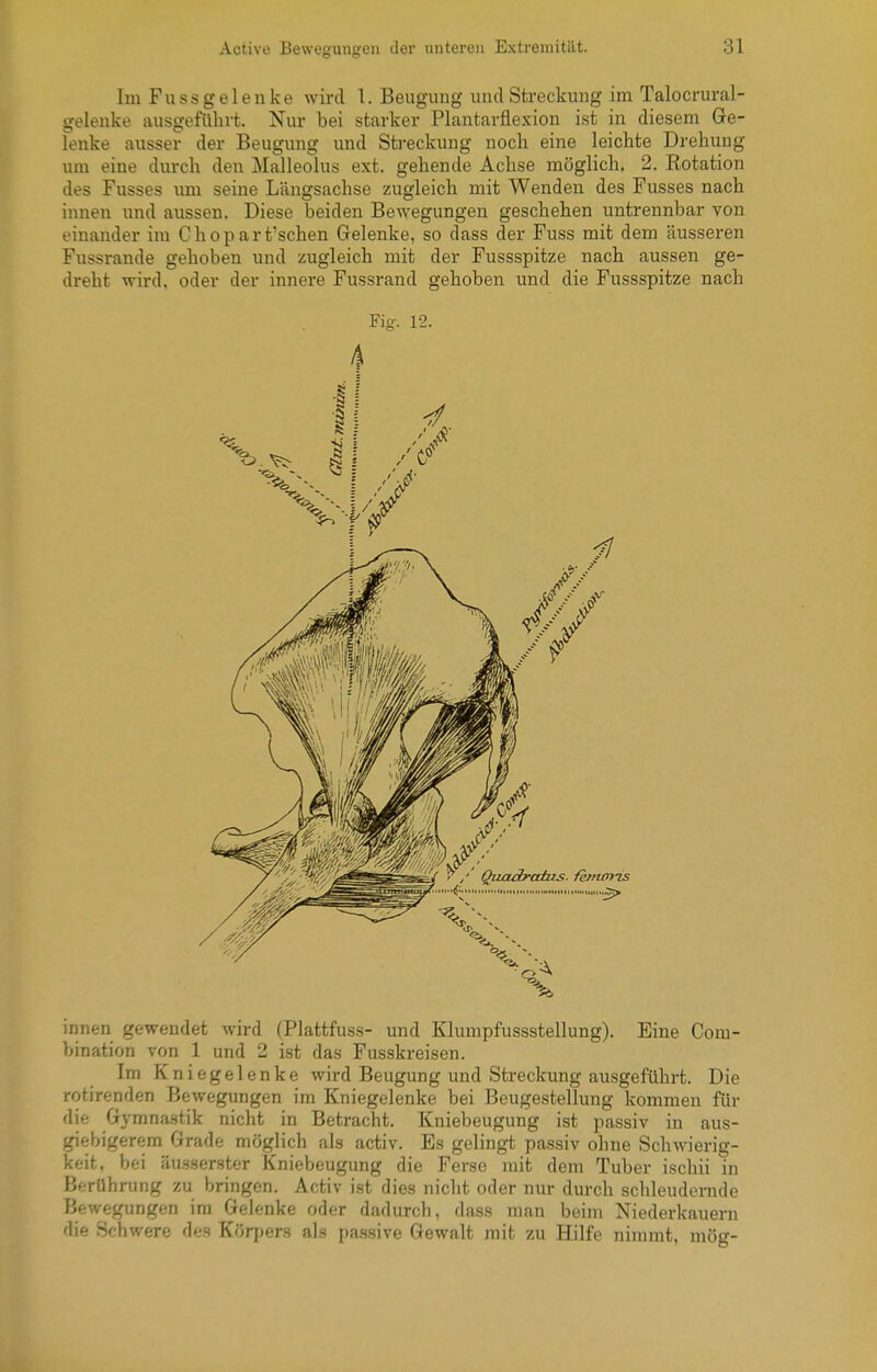 Im Fussgelenke wird 1. Beugung luulStreckung im Talocrural- gelenke ausgeführt. Nur bei starker Plantarflexion ist in diesem Ge- lenke ausser der Beugung und Streckung noch eine leichte Drehung um eine durch den Malleolus ext. gehende Achse möglich. 2. Kotation des Fusses um seine Längsachse zugleich mit Wenden des Fusses nach innen und aussen. Diese beiden Bewegungen geschehen untrennbar von einander im C h o p a r t'schen Gelenke, so dass der Fuss mit dem äusseren Fussrande gehoben und zugleich mit der Fussspitze nach aussen ge- dreht wird, oder der innere Fussrand gehoben und die Fussspitze nach Fig. 12. 4 innen gewendet wird (Plattfuss- und Klumpfussstellung). Eine Com- bination von 1 und 2 ist das Fusskreisen. Im Kniegelenke wird Beugung und Streckung ausgeführt. Die rotirenden Bewegungen im Kniegelenke bei Beugestellung kommen für die Gymna.stik nicht in Betracht. Kniebeugung ist passiv in aus- giebigerem Grade möglich als activ. Es gelingt passiv ohne Schwierig- keit, bei äu.sserster Kniebeugung die Ferse mit dem Tuber ischii in Berührung zu bringen. Activ ist dies nicht oder nur durch schleudernde Bewegungen im Gelenke oder dadurch, dass man beim Niederkauern die Schwere des Körpers als prissivf Gewalt mit zu Hilfe nimmt, mög-