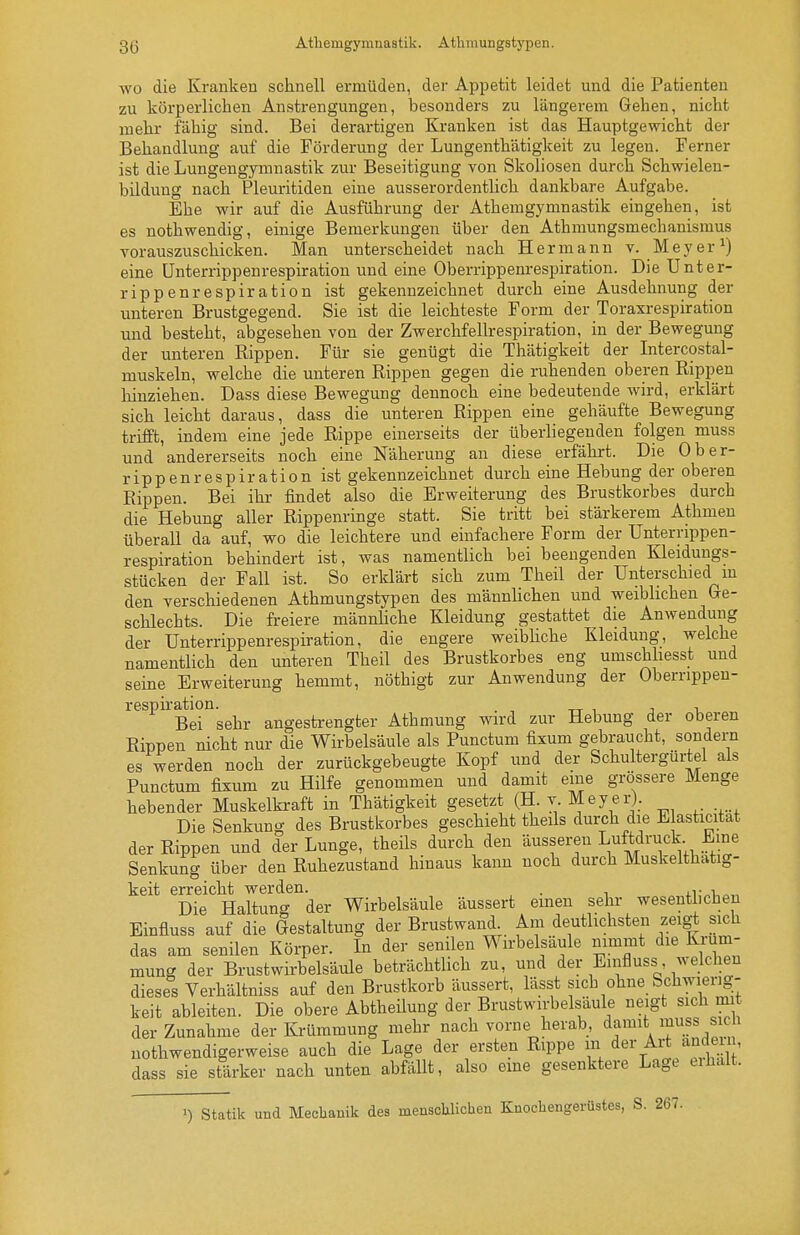 3(5 Athemgymnastik. Athmungstypen. WO die Kranken schnell ermüden, der Appetit leidet und die Patienten zu körperlichen Anstrengungen, besonders zu längerem Gehen, nicht mehr fähig sind. Bei derartigen Kranken ist das Hauptgewicht der Behandlung auf die Förderung der Lungenthätigkeit zu legen. Ferner ist die Lungengymnastik zur Beseitigung von Skoliosen durch Schwielen- büdung nach Pleuritiden eine ausserordentlich dankbare Aufgabe. Ehe wir auf die Ausführung der Athemgymnastik eingehen, ist es nothwendig, einige Bemerkungen über den Athmungsmechanismus vorauszuschicken. Man unterscheidet nach Hermann v. Meyer ^) eine ünterrippenrespiration und eine Oberrippenrespiration. Die Unter- rippenrespiration ist gekennzeichnet durch eine Ausdehnung der unteren Brustgegend. Sie ist die leichteste Form der Toraxrespiration und besteht, abgesehen von der Zwerchfellrespiration, in der Bewegung der unteren Rippen. Für sie genügt die Thätigkeit der Intercostal- muskeln, welche die unteren Rippen gegen die ruhenden oberen Rippen liinziehen. Dass diese Bewegung dennoch eine bedeutende wird, erklärt sich leicht daraus, dass die unteren Rippen eine gehäufte Bewegung trifft, indem eine jede Rippe einerseits der überhegenden folgen muss und andererseits noch eine Näherung an diese erfährt. Die Ober- rippenrespiration ist gekennzeichnet durch eine Hebung der oberen Rippen. Bei ihr findet also die Erweiterung des Brustkorbes durch die Hebung aller Rippenringe statt. Sie tritt bei stärkerem Athmen überall da auf, wo die leichtere und einfachere Form der Unterrippen- respiration behindert ist, was namentlich bei beengenden Kleidungs- stücken der Fall ist. So erklärt sich zum Theil der Unterschied m den verschiedenen Athmungstypen des männhchen und weibhchen Ge- schlechts. Die freiere männhche Kleidung gestattet die Anwendung der Unterrippenrespiration, die engere weibhche Kleidung, welche namentlich den unteren Theil des Brustkorbes eng umschhesst und seine Erweiterung hemmt, nöthigt zur Anwendung der Oberrippen- respü-ation. . , ^ , , , Bei sehr angestrengter Athmung wird zur Hebung der oberen Rippen nicht nur die Wirbelsäule als Punctum fixum gebraucht, sondern es werden noch der zurückgebeugte Kopf und der Schultergürtel als Punctum fixum zu Hilfe genommen und damit eine grössere Menge hebender Muskelkraft in Thätigkeit gesetzt (H. v Meyer). Die Senkun^y des Brustkorbes geschieht theils durch die Eiasticitat der Rippen und der Lunge, theüs durch den äusseren Luftdruck Eine Senkung über den Ruhezustand hinaus kann noch durch Muskelthatig- keit erreicht werden. . j-r^-u^,. Die Haltung der Wirbelsäule äussert einen sehr wesenthcbeu Einfluss auf die Gestaltung der Brustwand Am deutlichsten zeigt sich das am senilen Körper. In der senilen Wirbelsäule nimmt die Krüm- mung der Brustwirbelsäule beträchtlich zu, und der Einfluss welchen dieses Yerhältniss auf den Brustkorb äussert, lässt sich ohne Schwierig- keit ableiten. Die obere Abtheilung der Brustwirbelsäule neigt sich m der Zunahme der Krümmung mehr nach vorne herab, damit ^ss sich uothwendigerweise auch die Lage der ersten Rippe i/er Alt ande i, dass sie starker nach unten abfällt, also eme gesenktere Lage eihait. 1) Statik und Meclaanik des mensclilichen Knochengerüstes, S. 267.