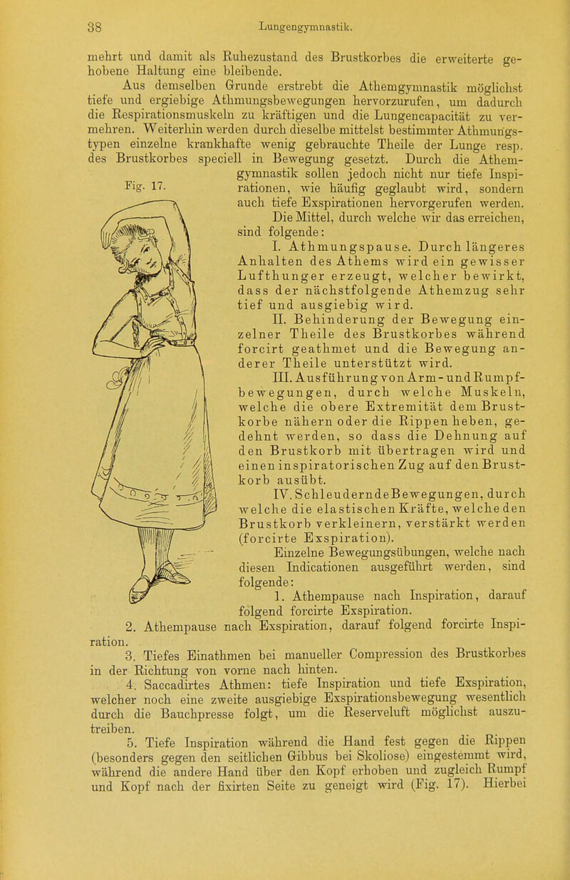 mehrt und damit als Ruhezustand des Brustkorbes die erweiterte ge- hobene Haltung eine bleibende. Aus demselben Grunde erstrebt die Athemgymnastik möglichst tiefe und ergiebige Athmungsbewegungen hervorzurufen, um dadurch die Respirationsmuskeln zu kräftigen und die Lungencapacität zu ver- mehren. Weiterhin werden durch dieselbe mittelst bestimmter Athmungs- typen einzelne krankhafte wenig gebrauchte Theile der Lunge resp. des Brustkorbes speciell in Bewegung gesetzt. Durch die Athem- gymnastik sollen jedoch nicht nur tiefe luspi- ^ig- l^- rationen, wie häufig geglaubt wird, sondern auch tiefe Exspirationen hervorgerufen werden. Die Mittel, durch welche wii- das erreichen, sind folgende: I. Athmungspause. Durch längeres Anhalten des Athems wirdein gewisser Lufthunger erzeugt, welcher bewirkt, dass der nächstfolgende Athemzug sehr tief und ausgiebig wird. II. Behinderung der Bewegung ein- zelner Theile des Brustkorbes während forcirt geathmet und die Bewegung an- derer Theile unterstützt wird. III. Ausführung von Arm-und Rumpf- bewegungen, durch welche Muskeln, welche die obere Extremität dem Brust- korbe nähern oder die Rippen heben, ge- dehnt werden, so dass die Dehnung auf den Brustkorb mit übertragen wird und einen inspiratorischen Zug auf den Brust- korb ausübt. IV. SchleuderndeBewegungen, durch welche die elastischen Kräfte, welche den Brustkorb verkleinern, verstärkt werden (forcirte Exspiration). Einzelne Bewegungsübungen, welche nach diesen Indicationen ausgeführt werden, sind folgende: 1. Athempause nach Inspiration, darauf folgend forcirte Exspiration. 2. Athempause nach Exspiration, darauf folgend forch-te Inspi- ration. 3. Tiefes Einathmen bei manueller Compression des Brustkorbes in der Richtung von vorne nach hinten. 4. Saccadii-tes Athmen: tiefe Inspiration und tiefe Exspiration, welcher noch eine zweite ausgiebige Exspiratiousbewegung wesentlich durch die Bauchpresse folgt, um die Reserveluft möglichst auszu- treiben. 5. Tiefe Inspiration während die Hand fest gegen die Rippen (besonders gegen den seitlichen Gibbus bei Skoliose) eingestemmt wird, während die andere Hand über den Kopf erhoben und zugleich Rumpf und Kopf nach der fixirten Seite zu geneigt wird (Fig. 17). Hierbei