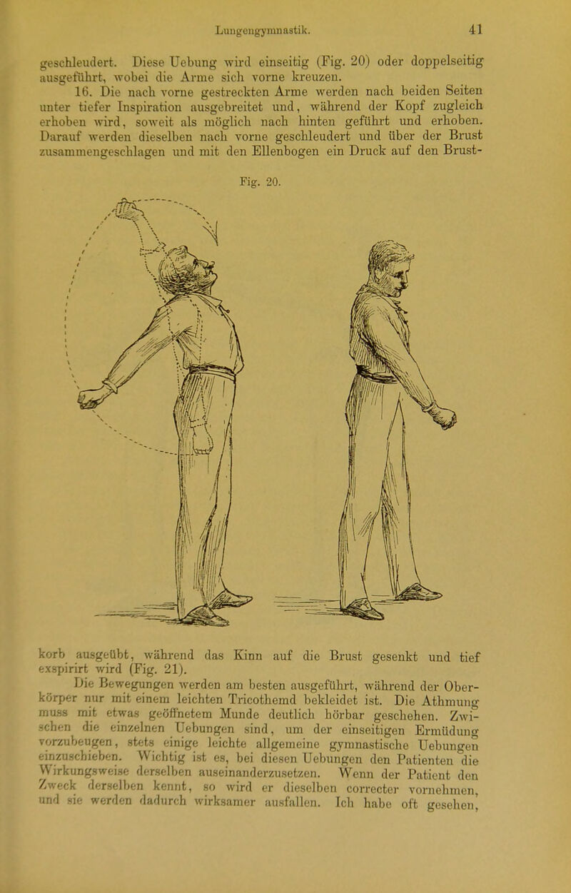 geschleudert. Diese Uebung wird einseitig (Fig. 20) oder doppelseitig ausgeführt, wobei die Arme sich vorne kreuzen. 16. Die nach vorne gestreckten Arme werden nach beiden Seiten unter tiefer Inspiration ausgebreitet und, während der Kopf zugleich erhoben wird, soweit als möglich nach hinten geführt und erhoben. Darauf werden dieselben nach vorne geschleudert und über der Brust zusammengeschlagen und mit den Ellenbogen ein Druck auf den Brust- Fig. 20. korb ausgeübt, während das Kinn auf die Brust gesenkt und tief ex.spirirt wird (Fig. 21). Die Bewegungen werden am besten ausgeführt, während der Ober- körper nur mit einem leichten Tricothemd bekleidet ist. Die Athmung rauss mit etwas geöffnetem Munde deutlich hörbar geschehen. Zwi- schen die einzelnen Uebungen sind, um der einseitigen Ermüdung vorzubeugen, stets einige leichte allgemeine gymnastische Uebungen einzuschieben. Wichtig ist es, bei diesen Uebungen den Patienten die Wirkungswei.se derselben auseinanderzusetzen. Wenn der Patient den Zweck derselben kennt, so wird er dieselben correcter vornehmen, und sie werden dadurch wirksamor ausfallon. Ich habe oft gesehen^