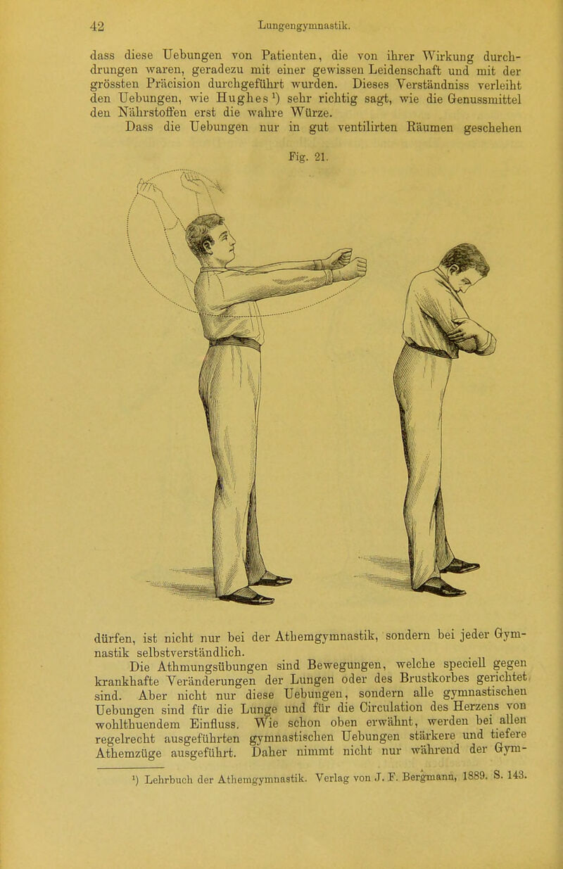 dass diese Uebungen von Patienten, die von ihrer Wirkung durch- drungen wai'en, geradezu mit einer gewissen Leidenschaft und mit der grössten Priicision durchgeführt wurden. Dieses Verständniss verleiht den Uebungen, wie Hughes ^ sehr richtig sagt, wie die Genussmittel den Nährstoffen erst die Avahre Würze. Dass die Uebungen nur in gut ventilirten Räumen geschehen Fig. 21. dürfen, ist nicht nur bei der Athemgymnastik, sondern bei jeder Gym- nastik selbstverständlich. Die Athmungsübungen sind Bewegungen, welche speciell gegen krankhafte Veränderungen der Lungen oder des Brustkorbes gerichtet, sind. Aber nicht nur diese Uebungen, sondern alle gymnastischen Uebungen sind für die Lunge und für die Circulation des Herzens von wohlthuendem Einfluss. Wie schon oben erwähnt, werden bei allen regelrecht ausgeführten gymnastischen Uebungen stärkere und tiefere Athemzüge ausgeführt. Daher nimmt nicht nur während der Gyra- ') Lehrbuch der Athemgymnastik. Verlag von J. F. Bergmann, 1889.